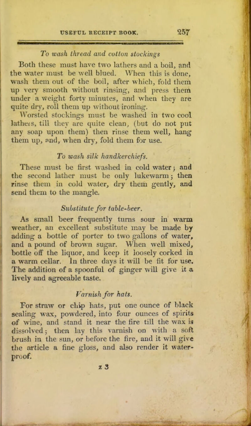 To wash thread and cotton stockings Both these must have two lathers and a boil, and the water must be well blued. When this is done, wash them out of the boil, after which, fold them up very smooth without rinsing, and press them under a weight forty minutes, and when they are quite dry, roll them up without ironing. Worsted stockings must be washed in two cool latheis, till they are quite clean, (but do not put any soap upon them) then rinse them well, hang them up, and, when dry, fold them for use. To wash silk handkerchiefs. These must be first washed in cold water 5 and the second lather must be only lukewarm; then rinse them in cold water, dry them gently, and send them to the mangle. Substitute for table-beer. As small beer frequently turns sour in warm weather, an excellent substitute may be made by adding a bottle of porter to two gallons of water, and a pound of brown sugar. When well mixed, bottle off the liquor, and keep it loosely corked in a warm cellar. In three days it will be fit for use. The addition of a spoonful of ginger w ill give it a lively and agreeable taste. Varnish for hats. For straw or chip hats, put one ounce of black sealing wax, powdered, into four ounces of spirits of wine, and stand it near the fire till the wax is dissolved; then lay this varnish on with a soft brush in the sun, or before the fire, and it will give the article a fine gloss, and also render it water- proof.