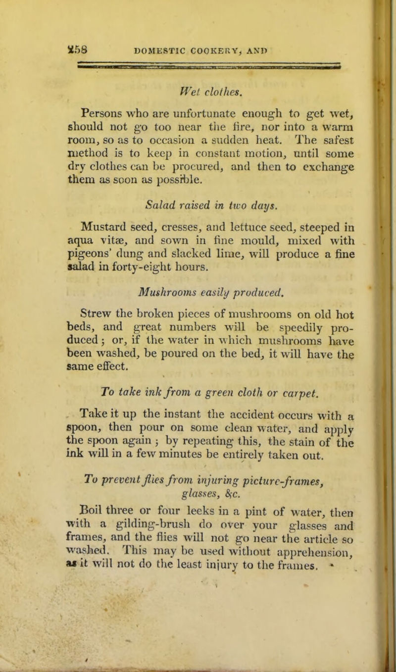 *58 Wet clothes. Persons who are unfortunate enough to get wet, should not go too near the fire, nor into a warm room, so as to occasion a sudden heat. The safest method is to keep in constant motion, until some dry clothes can be procured, and then to exchange them as soon as possible. Salad raised in tivo days. Mustard seed, cresses, and lettuce seed, steeped in aqua vitae, and sown in fine mould, mixed with pigeons’ dung and slacked lime, will produce a fine salad in forty-eight hours. Mushrooms easily produced. Strew the broken pieces of mushrooms on old hot beds, and great numbers will be speedily pro- duced ; or, if the water in which mushrooms have been washed, be poured on the bed, it will have the same effect. To take ink from a green cloth or carpet. Take it up the instant the accident occurs with a spoon, then pour on some clean water, and apply the spoon again ; by repeating this, the stain of the ink will in a few minutes be entirely taken out. / To prevent flies from injuring picture-frames, glasses, 8>c. Boil three or four leeks in a pint of water, then with a gilding-brush do over your glasses and frames, and the flies will not go near the article so washed. 1 his may be used without apprehension, ju it will not do the least injury to the frames. *