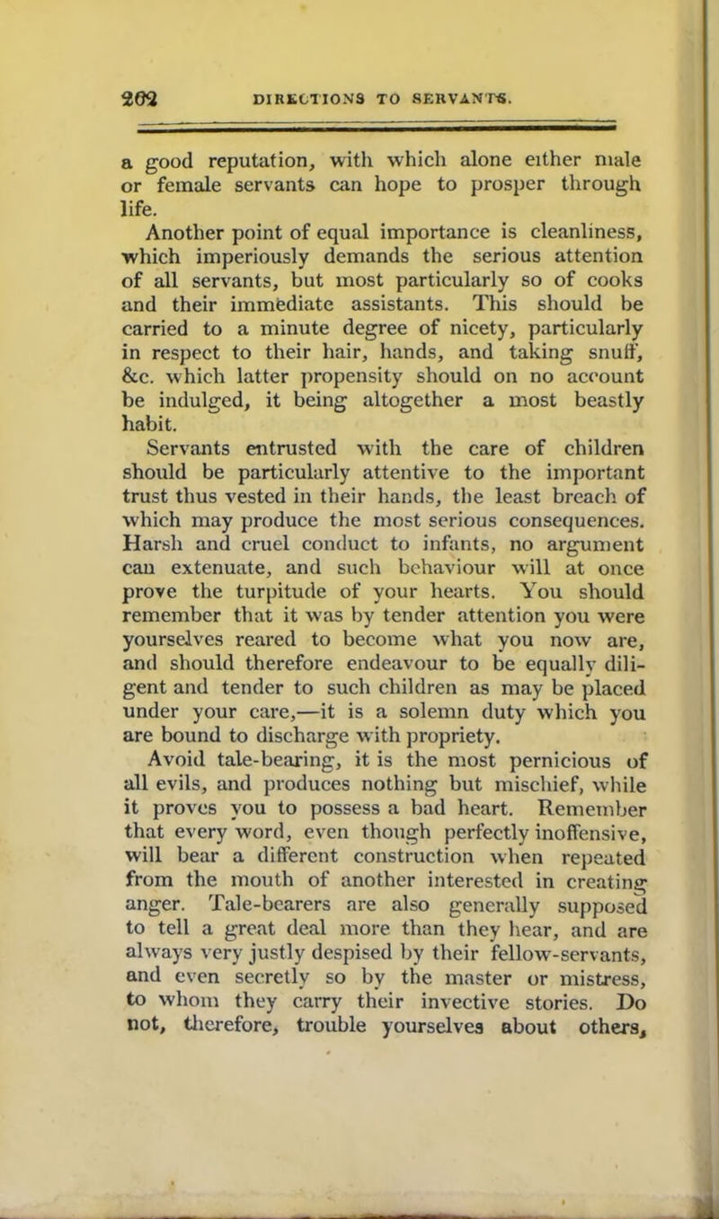 a good reputation, with which alone either male or female servants can hope to prosper through life. Another point of equal importance is cleanliness, which imperiously demands the serious attention of all servants, but most particularly so of cooks and their immediate assistants. This should be carried to a minute degree of nicety, particularly in respect to their hair, hands, and taking snuff, &c. which latter propensity should on no account be indulged, it being altogether a most beastly habit. Servants entrusted with the care of children should be particularly attentive to the important trust thus vested in their hands, the least breach of which may produce the most serious consequences. Harsh and cruel conduct to infants, no argument cau extenuate, and such behaviour will at once prove the turpitude of your hearts. You should remember that it was by tender attention you were yourselves reared to become what you now are, and should therefore endeavour to be equally dili- gent and tender to such children as may be placed under your care,—it is a solemn duty which you are bound to discharge with propriety. Avoid tale-bearing, it is the most pernicious of all evils, and produces nothing but mischief, while it proves you to possess a bad heart. Remember that every word, even though perfectly inoffensive, will bear a different construction when repeated from the mouth of another interested in creating anger. Tale-bearers are also generally supposed to tell a great deal more than they hear, and are always very justly despised by their fellow-servants, and even secretly so by the master or mistress, to whom they carry their invective stories. Do not, therefore, trouble yourselves about others.