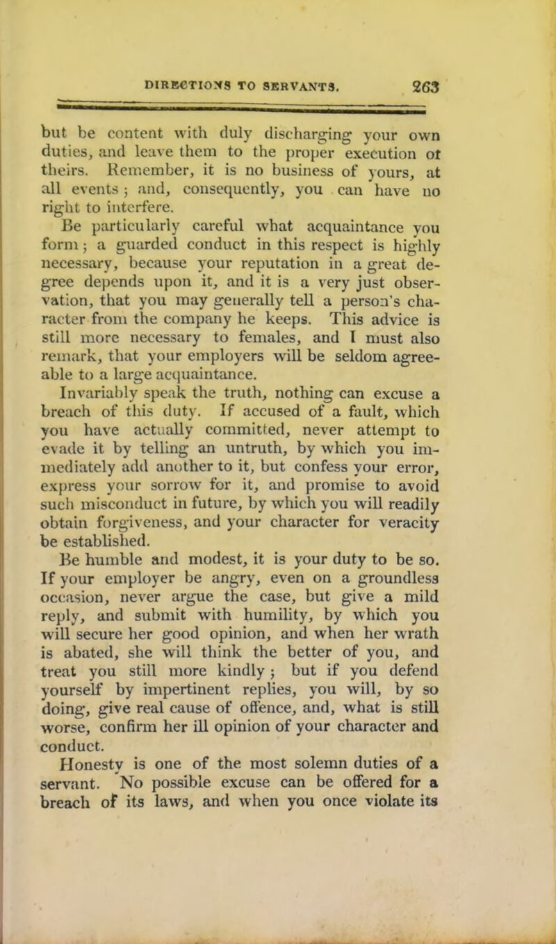 but be content with duly discharging your own duties, and leave them to the proper execution ot theirs. Remember, it is no business of yours, at all events; and, consequently, you can have no right to interfere. Be particularly careful what acquaintance you form ; a guarded conduct in this respect is highly necessary, because your reputation in a great de- gree depends upon it, and it is a very just obser- vation, that you may generally tell a person’s cha- racter from the company he keeps. This advice is still more necessary to females, and I must also remark, that your employers will be seldom agree- able to a large acquaintance. Invariably speak the truth, nothing can excuse a breach of this duty. If accused of a fault, which you have actually committed, never attempt to evade it by telling an untruth, by which you im- mediately add another to it, but confess your error, express your sorrow for it, and promise to avoid sucl) misconduct in future, by which you will readily obtain forgiveness, and your character for veracity be established. Be humble and modest, it is your duty to be so. If your employer be angry, even on a groundless occasion, never argue the case, but give a mild reply, and submit with humility, by which you will secure her good opinion, and when her wrath is abated, she will think the better of you, and treat you still more kindly; but if you defend yourself by impertinent replies, you will, by so doing, give real cause of offence, and, what is still worse, confirm her ill opinion of your character and conduct. Honesty is one of the most solemn duties of a servant. No possible excuse can be offered for a breach of its laws, and when you once violate its