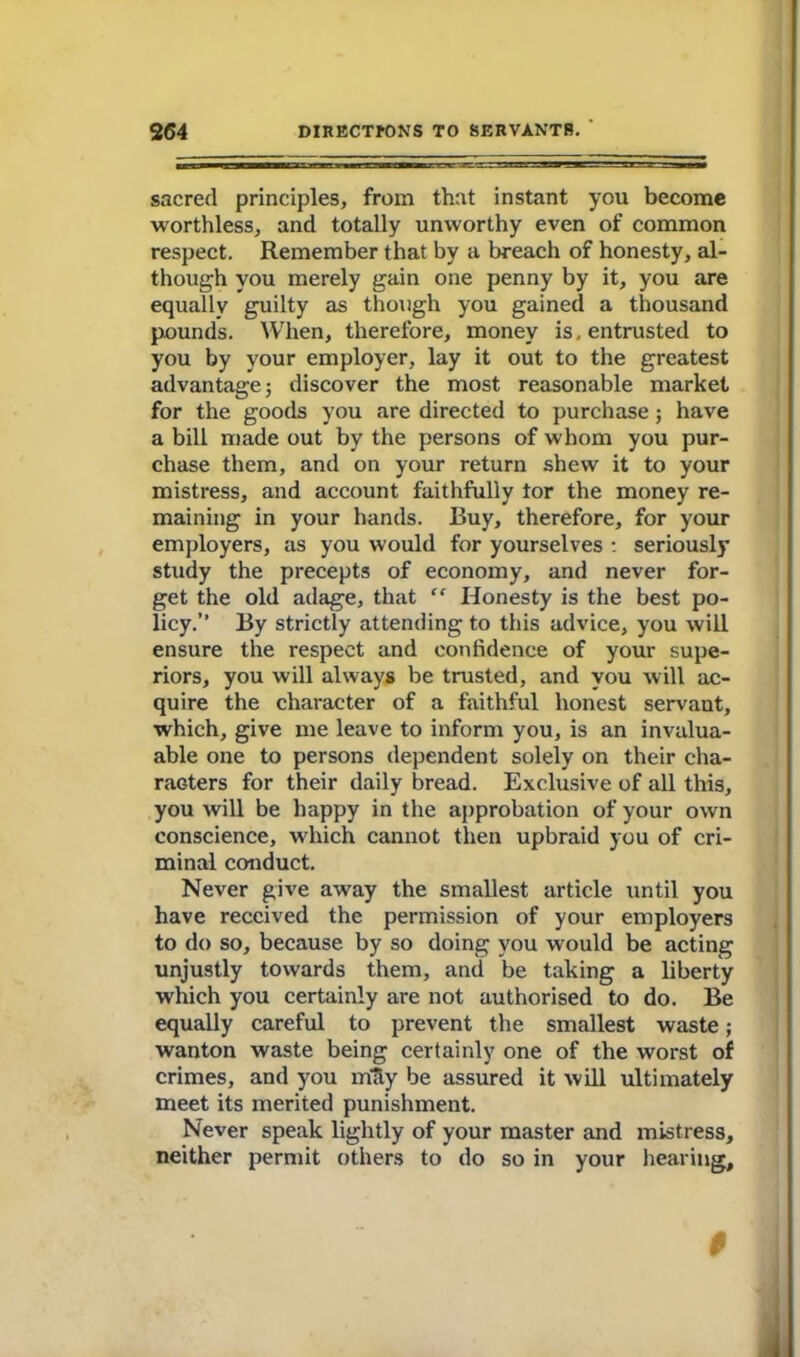 sacred principles, from that instant you become worthless, and totally unworthy even of common respect. Remember that by a breach of honesty, al- though you merely gain one penny by it, you are equally guilty as though you gained a thousand pounds. When, therefore, money is, entrusted to you by your employer, lay it out to the greatest advantage j discover the most reasonable market for the goods you are directed to purchase; have a bill made out by the persons of whom you pur- chase them, and on your return shew it to your mistress, and account faithfully tor the money re- maining in your hands. Buy, therefore, for your employers, as you would for yourselves : seriously study the precepts of economy, and never for- get the old adage, that “ Honesty is the best po- licy.” By strictly attending to this advice, you will ensure the respect and confidence of your supe- riors, you will always be trusted, and you will ac- quire the character of a faithful honest servant, which, give me leave to inform you, is an invalua- able one to persons dependent solely on their cha- racters for their daily bread. Exclusive of all this, you will be happy in the approbation of your own conscience, which cannot then upbraid you of cri- minal conduct. Never give away the smallest article until you have received the permission of your employers to do so, because by so doing you would be acting unjustly towards them, and be taking a liberty which you certainly are not authorised to do. Be equally careful to prevent the smallest waste; wanton waste being certainly one of the worst of crimes, and you mtiy be assured it will ultimately meet its merited punishment. Never speak lightly of your master and mistress, neither permit others to do so in your hearing. $