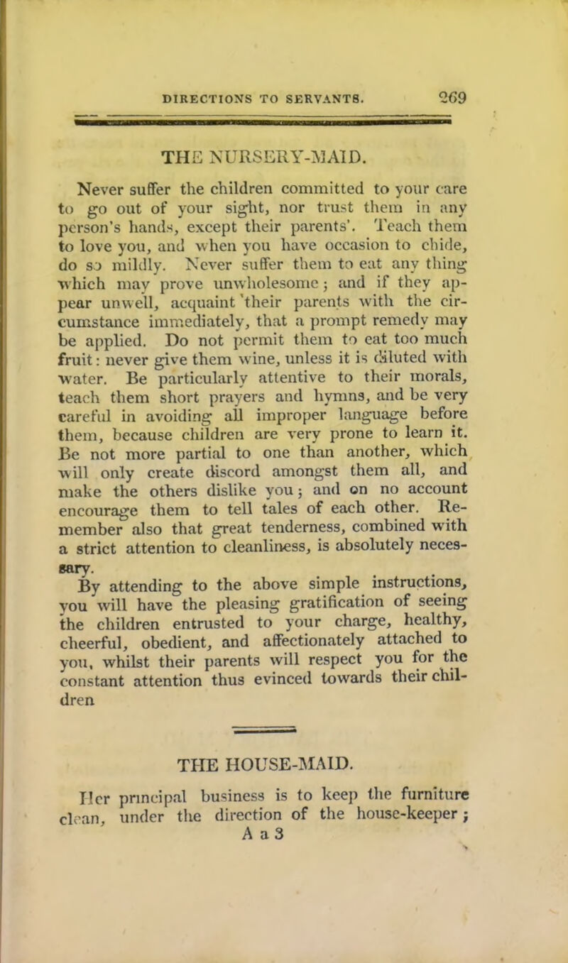 THE NURSERY-MAID. Never suffer the children committed to your care to go out of your sight, nor trust them in any person’s hands, except their parents’. Teach them to love you, and when you have occasion to chide, do so mildly. Never suffer them to eat any thing which may prove unwholesome; and if they ap- pear unwell, acquaint their parents with the cir- cumstance immediately, that a prompt remedy may be applied. Do not permit them to cat too much fruit: never give them w ine, unless it is diluted with ■water. Be particularly attentive to their morals, teach them short prayers and hymns, and be very careful in avoiding all improper language before them, because children are very prone to learn it. Be not more partial to one than another, which will only create discord amongst them all, and make the others dislike you; and on no account encourage them to tell tales of each other. Re- member also that great tenderness, combined with a strict attention to cleanliness, is absolutely neces- sary. By attending to the above simple instructions, you will have the pleasing gratification of seeing the children entrusted to your charge, healthy, cheerful, obedient, and affectionately attached to you, whilst their parents will respect you lor the constant attention thus evinced towards their chil- dren THE HOUSE-MAID. Her principal business is to keep the furniture dean, under the direction of the house-keeper; A a 3