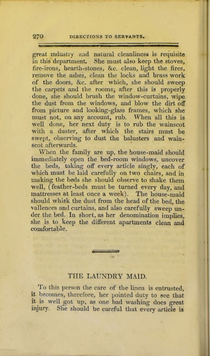 great industry and natural cleanliness is requisite in this department. She must also keep the stoves, fire-irons, hearth-stones, &c. clean, light the fires, remove the ashes, clean the locks and brass work of the doors, &c. after which, she should sweep the carpets and the rooms; after this is properly done, she should brush the window-curtains, wipe the dust from the windows, and blow the dirt off from picture and looking-glass frames, which she must not, on any account, rub. When all this is well done, her next duty is to rub the wainscot with a duster, after which the stairs must be swept, observing to dust the balusters and wain- scot afterwards. When the family are up, the house-maid should immediately open the bed-room windows, uncover the beds, taking off every article singly, each of which must be laid carefully on two chairs, and in making the beds she should observe to shake them W'ell, (feather-beds must be turned every day, and mattresses at least once a week). The house-maid should whisk the dust from the head of the bed, the vallences and curtains, and also carefully sweep un- der the bed. In short, as her denomination implies, she is to keep the different apartments clean and comfortable. THE LAUNDRY MAID. To this person the care of the linen is entrusted, it becomes, therefore, her pointed duty to see that it is well got up, as one bad washing does great injury. She should be careful that every article is