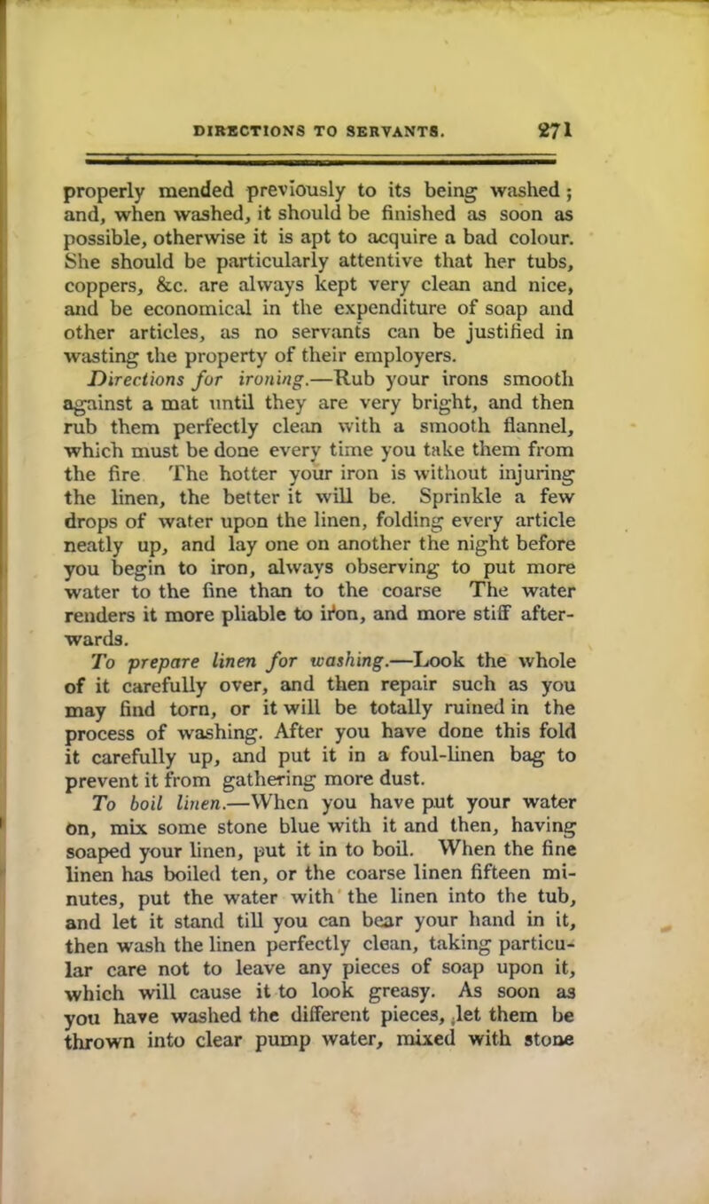 properly mended previously to its being washed; and, when washed, it should be finished as soon as possible, otherwise it is apt to acquire a bad colour. She should be particularly attentive that her tubs, coppers, &c. are always kept very clean and nice, and be economical in the expenditure of soap and other articles, as no servants can be justified in wasting the property of their employers. Directions for ironing.—Rub your irons smooth against a mat until they are very bright, and then rub them perfectly clean with a smooth flannel, which must be done every time you take them from the fire The hotter your iron is without injuring the linen, the better it will be. Sprinkle a few drops of water upon the linen, folding every article neatly up, and lay one on another the night before you begin to iron, always observing to put more water to the fine than to the coarse The water renders it more pliable to ifon, and more stiff after- wards. To prepare linen for washing.—Look the whole of it carefully over, and then repair such as you may find torn, or it will be totally ruined in the process of washing. After you have done this fold it carefully up, and put it in a foul-linen bag to prevent it from gathering more dust. To boil linen.—When you have put your water On, mix some stone blue with it and then, having soaped your linen, put it in to boil. When the fine linen has boiled ten, or the coarse linen fifteen mi- nutes, put the water with the linen into the tub, and let it stand till you can bear your hand in it, then wash the linen perfectly clean, taking particu- lar care not to leave any pieces of soap upon it, which will cause it to look greasy. As soon as you have washed the different pieces, ;let them be thrown into clear pump water, mixed with stone