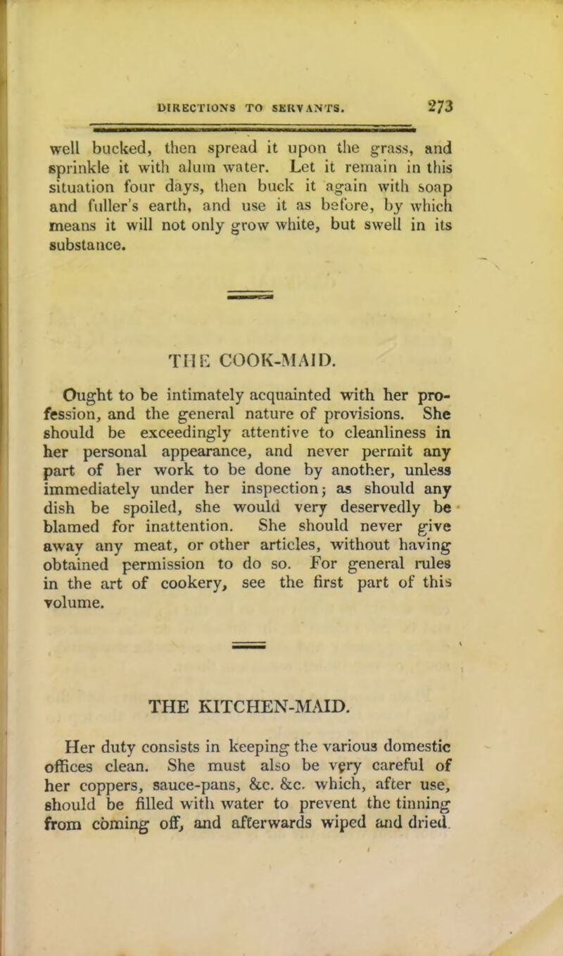 well bucked, then spread it upon the grass, and sprinkle it with alum water. Let it remain in this situation four days, then buck it again with soap and fuller’s earth, and use it as before, by which means it will not only grow white, but swell in its substance. THE COOK-MAID. Ought to be intimately acquainted with her pro- fession, and the general nature of provisions. She should be exceedingly attentive to cleanliness in her personal appearance, and never permit any part of her work to be done by another, unless immediately under her inspection; as should any dish be spoiled, she would very deservedly be blamed for inattention. She should never give away any meat, or other articles, without having obtained permission to do so. For general rules in the art of cookery, see the first part of this volume. THE KITCHEN-MAID. Her duty consists in keeping the various domestic offices clean. She must also be very careful of her coppers, sauce-pans, &c. &c. which, after use, should be filled with water to prevent the tinning from coming off, and afterwards wiped and dried