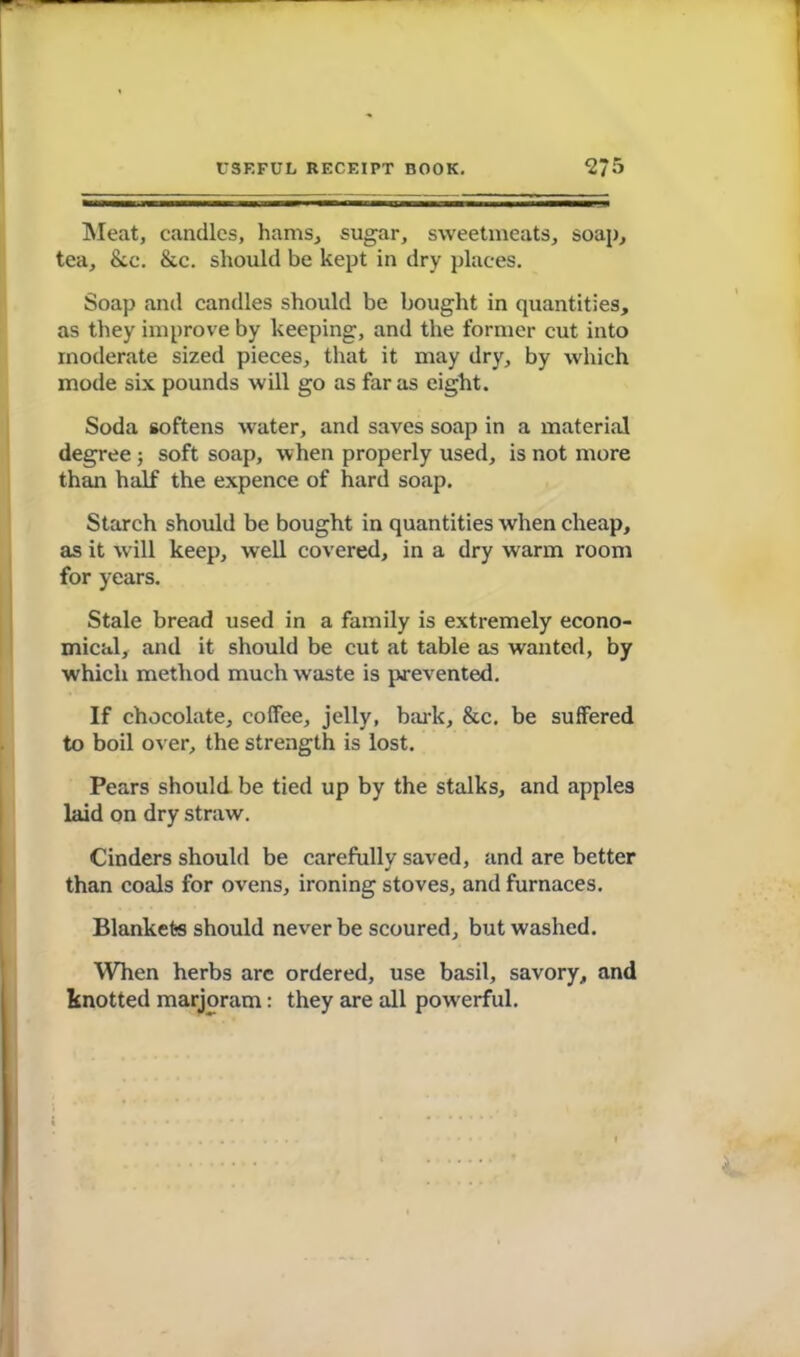 USEFUL RECEIPT BOOK. 2?5 Meat, candles, hams, sugar, sweetmeats, soap, tea, &c. &c. should be kept in dry places. Soap anil candles should be bought in quantities, as they improve by keeping, and the former cut into moderate sized pieces, that it may dry, by which mode six pounds will go as far as eight. Soda softens water, and saves soap in a material degree ; soft soap, when properly used, is not more than half the expence of hard soap. Starch should be bought in quantities when cheap, as it will keep, well covered, in a dry warm room for years. Stale bread used in a family is extremely econo- mical, and it should be cut at table as wanted, by which method much waste is prevented. If chocolate, coffee, jelly, bark, &c. be suffered to boil over, the strength is lost. Pears should be tied up by the stalks, and apples laid on dry straw. Cinders should be carefully saved, and are better than coals for ovens, ironing stoves, and furnaces. Blankets should never be scoured, but washed. When herbs arc ordered, use basil, savory, and knotted marjoram: they are all powerful.