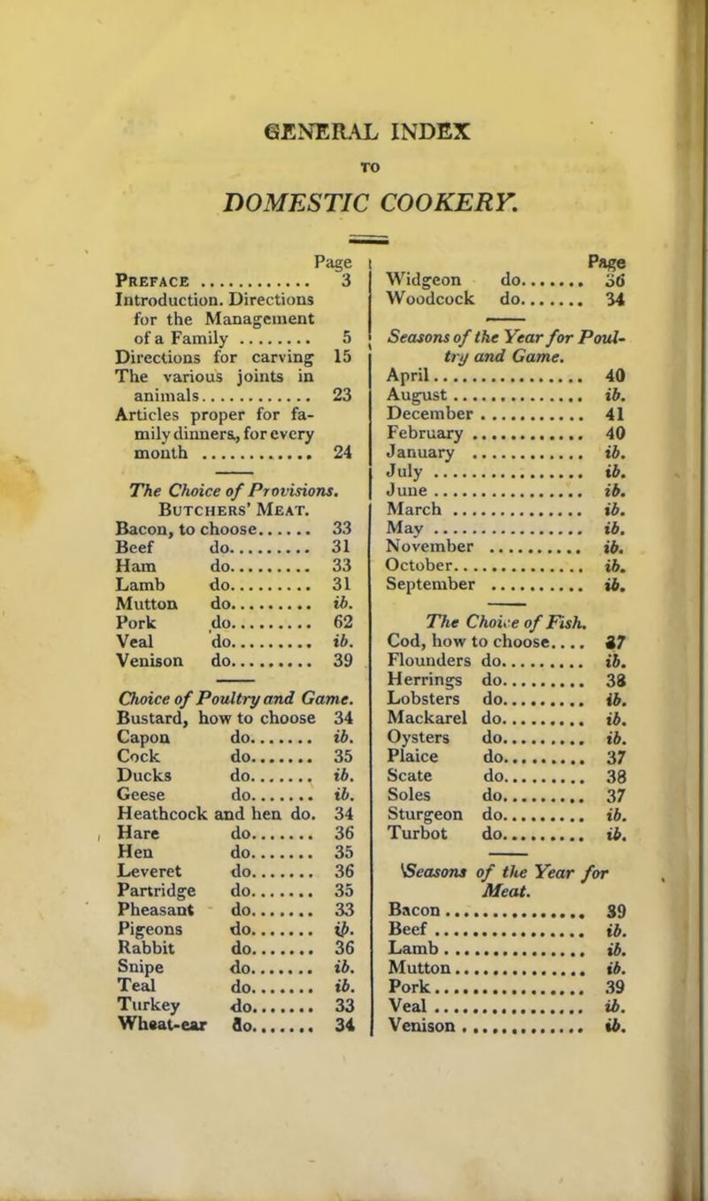 GENERAL INDEX TO DOMESTIC COOKERY. Page Preface 3 Introduction. Directions for the Management of a Family 5 Directions for carving 15 The various joints in animals 23 Articles proper for fa- mily dinners., for every month 24 The Choice of Provisions. Butchers’ Meat. Bacon, to choose 33 Beef do 31 Ham do 33 Lamb do 31 Mutton do ib. Pork do 62 Veal do ib. Venison do 39 Choice of Poultry and Game. Bustard, how to choose 34 Capon do ib. Cock do 35 Ducks do ib. Geese do ib. Heathcock and hen do. 34 i Hare do 36 Hen do 35 Leveret do 36 Partridge do 35 Pheasant do 33 Pigeons do ii>. Rabbit do 36 Snipe do ib. Teal do ib. Turkey do 33 Wheat-ear flo 34 Page Widgeon do 36 Woodcock do 34 Seasons of the Year for Poul- try and Game. April 40 August ib. December 41 February 40 January ib. July ib. June ib. March ib. May ib. November ib. October ib. September ib. The Choice of Fish. Cod, how to choose.... 37 Flounders do ib. Herrings do 38 Lobsters do ib. Mackarel do ib. Oysters do ib. Plaice do 37 Scate do 38 Soles do 37 Sturgeon do ib. Turbot do ib. Meat. Bacon 39 Beef ib. Lamb ib. Mutton ib. Pork 39 Veal ib. Venison...., ib.