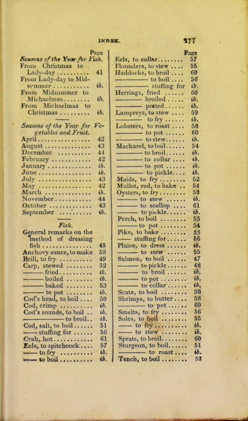 JNBBX. Page Seasons of the Year for Fish. From Christinas to Lady-day 41 From Lady-day to Mid- svmmer ib. From Midsummer to Michaelmas ib. From Michaelmas to Christmas ib. Seasons of the Year for Ve- getables and Fruit. April 42 August 43 December 44 February 42 January ib. June ib. July 43 May 42 March ib. November 44 October 43 September ib. Fish. General remarks on the method of dressing fish 45 Anchovy sauce, to make 53 Brill, to fry 49 Carp, stewed 52 fried ib. boiled ib. baked 53 • to pot ib. Cod’s head, to boil.... 50 Cod, crimp ib. Cod’s sounds, to boil .. ib. ■ to broil.. ib. Cod, salt, to boil 51 stuffing for 56 Crab,, hot 61 Eels, to spitchoock.... 57 ■ ■ to fry ib. — ■■■ to boil.......... ib. V7 Page Eels, to collar 57 Flounders, to stew .... 55 Haddocks, to broil .... 60 to boil .... 56 stuffing for ib, Herrings, fried 60 broiled ib. patted ib. Lampreys, to stew .... 59 to fry ib. Lobsters, to roast .... 58 to pot 60 to stew ib. Mackarel, to boil 54 to broil ib. to collar .... ib. to pot ib. to pickle.... ib. Maids, to fry 52 Mullet, red, to bake .. 54 Oysters, to fry 53 to stew ib. to scollop .... 61 to pickle ib. Perch, to boil 53 to pot 54 Pike, to bake 55 stuffing for 66 Plaice, to dress ib. to stew 55 Salmon, to boil 47 to pickle 43 to broil ib. to pot ib, to collar ib, Scate, to boil 50 Shrimps, to butter .... 58 to pot 60 Smelts, to fry 56 Soles, to boil 55 to fry «... ib. to stew ib. Sprats, to broil 60 Sturgeon, to boil 51 to roast.... ib. Tench, to boil 53 \