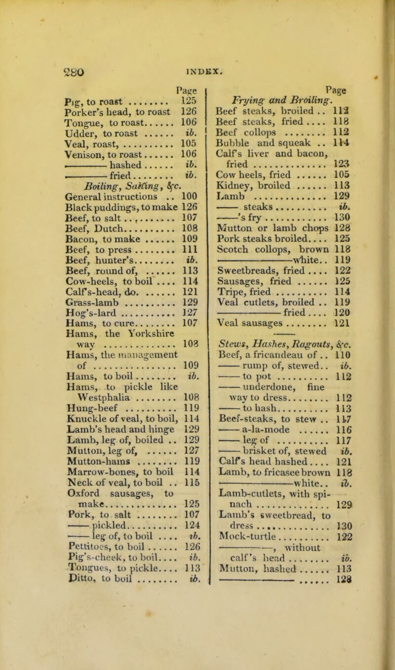 Pig, to roast 125 Porker’s head, to roast 126 Tongue, to roast 106 Udder, to roast ib. Veal, roast, 105 Venison, to roast 106 hashed ib. . fried ib. Boiling, Sailing, &fc. General instructions .. 100 Black puddings, to make 126 Beef, to salt.. , 107 Beef, Dutch 108 Bacon, to make 109 Beef, to press Ill Beef, hunter’s ib. Beef, round of, 113 Cow-heels, to boil .... 114 Calf s-head, do 121 Grass-lamb 129 Hog’s-lard 127 Hams, to cure 107 Hams, the Yorkshire way 108 Hams, the management of 109 Hams, to boil ib. Hams, to pickle like Westphalia 108 Hung-beef 119 Knuckle of veal, to boil, 114 Lamb’s head and hinge 129 Lamb, leg of, boiled .. 129 Mutton, leg of, 127 Mutton-hams 119 Marrow-bones, to boil 114 Neck of veal, to boil .. 115 Oxford sausages, to make 125 Pork, to salt 107 pickled 124 • leg of, to boil .... tb. Pettitoes, to boil 126 Pig’s-cheek, to boil.... ib. Tongues, to pickle 113 Ditto, to boil ib. Page Frying and Broiling. Beef steaks, broiled.. 112 Beef steaks, fried.... 118 Beef collops 112 Bubble and squeak .. 114 Calf s liver and bacon, fried 123 Cow heels, fried 105 Kidney, broiled 113 Lamb 129 steaks ib. ’s fry 130 Mutton or lamb chops 128 Pork steaks broiled 125 Scotch collops, brown 118 white.. 119 Sweetbreads, fried .... 122 Sausages, fried 125 Tripe, fried 114 Veal cutlets, broiled .. 119 fried 120 Veal sausages 121 Stews, Hashes, Ragouts, &fc. Beef, a fricandeau of .. 110 rump of, stewed.. ib. to pot 112 underdone, fine way to dress 112 to hash 113 Beef-steaks, to stew .. 11-7 • a-la-mode 116 leg of 117 brisket of, stewed ib. Calf s head hashed .... 121 Lamb, to fricasee brown 118 • —white.. ib. Lamb-cutlets, with spi- nach 129 Lamb’s sweetbread, to dress 130 Mock-turtle 122 ■ , without calf’s head ib. Mutton, hashed 113 128