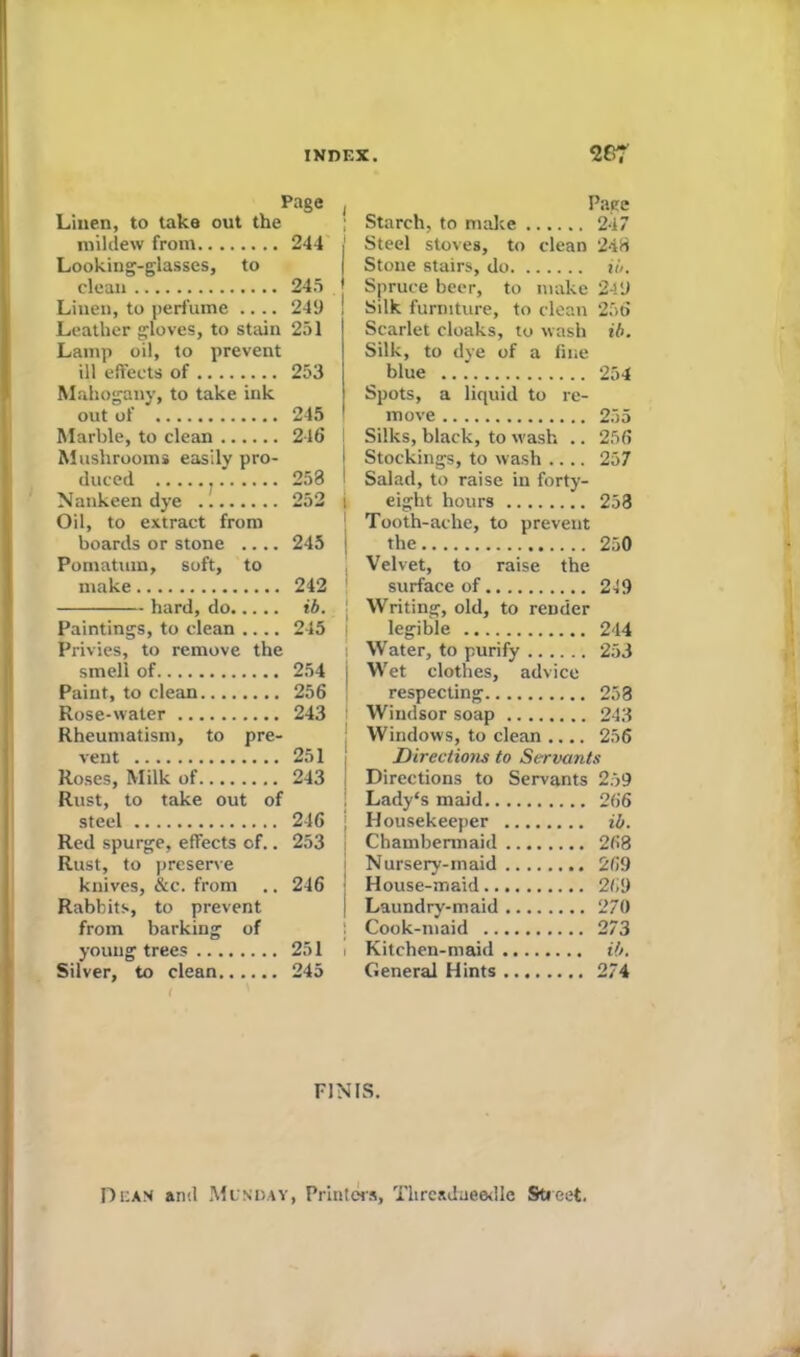 Page Linen, to take out the mildew from 244 Looking-glasses, to clean 245 Linen, to perfume .... 249 Leather gloves, to stain 251 Lamp oil, to prevent ill effects of 253 Mahogany, to take ink out of 245 Marble, to clean 246 Mushrooms easily pro- duced 253 Nankeen dye .1 252 Oil, to extract from boards or stone .... 245 Pomatum, soft, to make 242 hard, do ib. Paintings, to clean .... 245 Privies, to remove the smell of 254 Paint, to clean 256 Rose-water 243 Rheumatism, to pre- vent 251 Roses, Milk of 243 Rust, to take out of steel 246 Red spurge, effects of.. 253 Rust, to preserve knives, &c. from .. 246 Rabbits, to prevent from barking of young trees 251 Silver, to clean 245 I Page ; Starch, to make 247 Steel stoves, to clean 248 Stone stairs, do ib. Spruce beer, to make 249 Silk furniture, to clean 256 Scarlet cloaks, to wash ib. Silk, to dye of a fine blue 254 Spots, a liquid to re- move 255 j Silks, black, to wash .. 256 I Stockings, to wash .... 257 Salad, to raise in forty- s eight hours 253 \ Tooth-ache, to prevent the 250 Velvet, to raise the surface of 219 Writing, old, to render legible 244 Water, to purify 253 | Wet clothes, advice respecting 253 : Windsor soap 243 Windows, to clean .... 256 Directions to Servants Directions to Servants 259 Lady‘s maid 266 Housekeeper ib. Chambermaid 268 Nursery-maid 269 House-maid 269 Laundry-maid 270 \ Cook-maid 273 i Kitchen-maid ib. General Hints 274 FINIS. Dean and Mlnday, Printers, Threxdueedlc Street. *