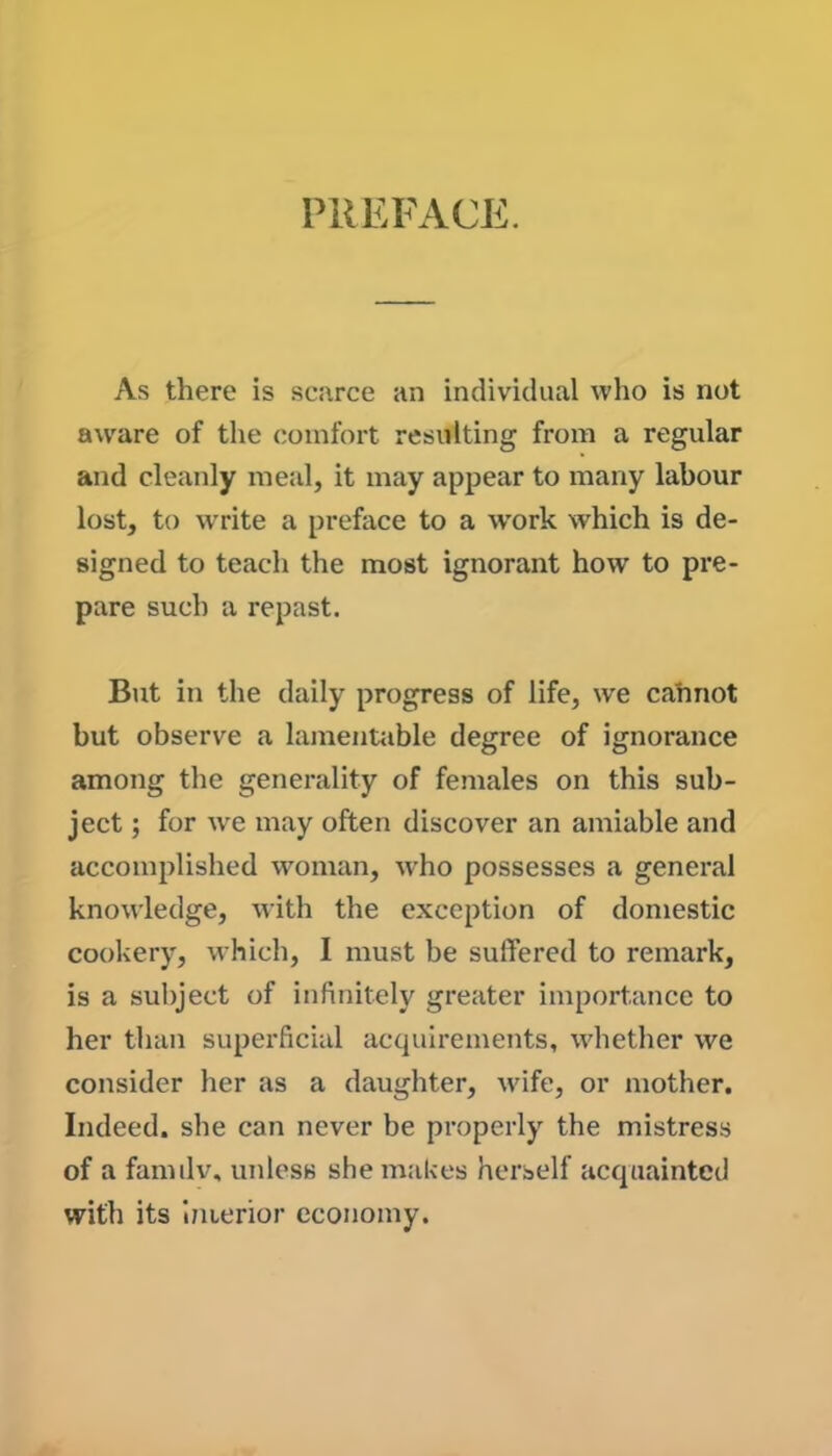 PREFACE. As there is scarce an individual who is not aware of the comfort resulting from a regular and cleanly meal, it may appear to many labour lost, to write a preface to a work which is de- signed to teach the most ignorant how to pre- pare such a repast. But in the daily progress of life, we cannot but observe a lamentable degree of ignorance among the generality of females on this sub- ject ; for wre may often discover an amiable and accomplished woman, who possesses a general knowledge, with the exception of domestic cookery, which, I must be suffered to remark, is a subject of infinitely greater importance to her than superficial acquirements, whether we consider her as a daughter, wife, or mother. Indeed, she can never be properly the mistress of a familv, unless she makes herself acquainted with its interior economy.