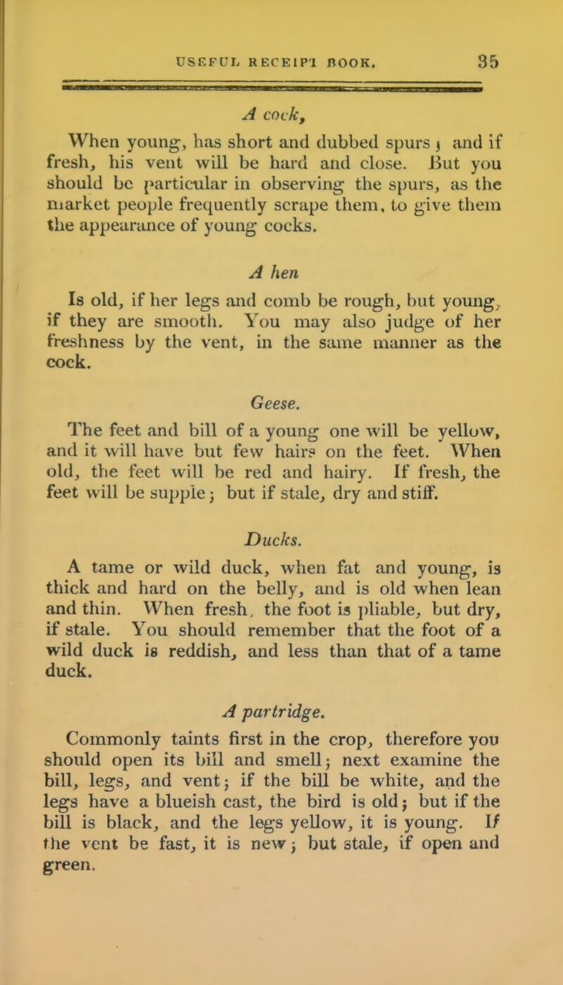 A cock, When young, has short and dubbed spurs j and if fresh, his vent will be hard and close. .But you should be particular in observing the spurs, as the market people frequently scrape them, to give them the appearance of young cocks. A hen Is old, if her legs and comb be rough, but young, if they are smooth. You may also judge of her freshness by the vent, in the same manner as the cock. Geese. The feet and bill of a young one will be yellow, and it will have but few hair? on the feet. When old, the feet will be red and hairy. If fresh, the feet will be supple; but if stale, dry and stiff. Ducks. A tame or wild duck, when fat and young, is thick and hard on the belly, and is old when lean and thin. When fresh, the foot is pliable, but dry, if stale. You should remember that the foot of a wild duck is reddish, and less than that of a tame duck. A partridge. Commonly taints first in the crop, therefore you should open its bill and smell; next examine the bill, legs, and vent; if the bill be white, and the legs have a blueish cast, the bird is old; but if the bill is black, and the legs yellow, it is young. If the vent be fast, it is new; but stale, if open and green.