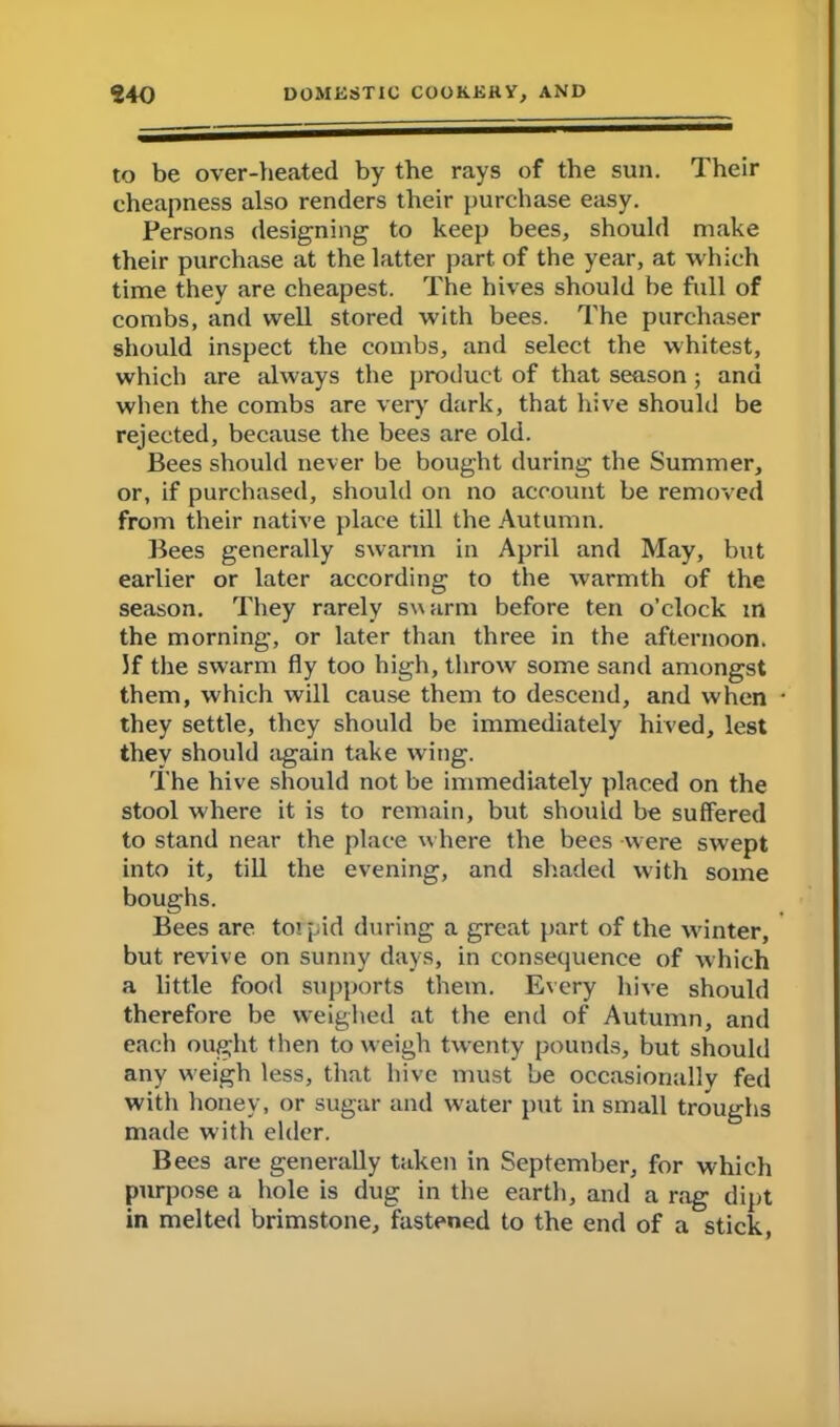 to be over-heated by the rays of the sun. Their cheapness also renders their purchase easy. Persons designing to keep bees, should make their purchase at the latter part, of the year, at which time they are cheapest. The hives should be full of combs, and well stored with bees. The purchaser should inspect the combs, and select the whitest, which are always the product of that season ; and when the combs are very dark, that hive should be rejected, because the bees are old. Bees should never be bought during the Summer, or, if purchased, should on no account be removed from their native place till the Autumn. Bees generally swarm in April and May, but earlier or later according to the warmth of the season. They rarely swarm before ten o’clock in the morning, or later than three in the afternoon. If the swarm fly too high, throw some sand amongst them, which will cause them to descend, and when they settle, they should be immediately hived, lest they should again take wing. The hive should not be immediately placed on the stool where it is to remain, but should be suffered to stand near the place where the bees were swept into it, till the evening, and shaded with some boughs. Bees are torpid during a great part of the winter, but revive on sunny days, in consequence of which a little food supports them. Every hive should therefore be weighed at the end of Autumn, and each ought then to weigh twenty pounds, but should any weigh less, that hive must be occasionally fed with honey, or sugar and water put in small troughs made with elder. Bees are generally taken in September, for which purpose a hole is dug in the earth, and a rag dipt in melted brimstone, fastened to the end of a stick,