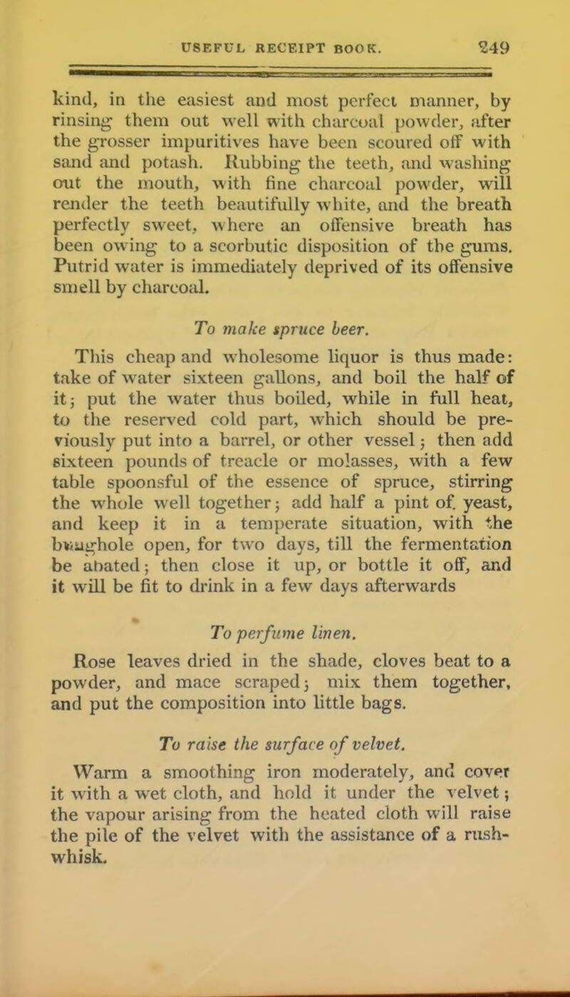 kind, in the easiest and most perfect manner, by rinsing them out well with charcoal powder, after the grosser impuritives have been scoured off with sand and potash. Rubbing the teeth, and washing out the mouth, with fine charcoal powder, will render the teeth beautifully white, and the breath perfectly sweet, where an offensive breath has been owing to a scorbutic disposition of the gums. Putrid water is immediately deprived of its offensive smell by charcoal. To make spruce beer. This cheap and w holesome liquor is thus made: take of water sixteen gallons, and boil the half of it; put the water thus boiled, while in full heat, to the reserved cold part, which should be pre- viously put into a barrel, or other vessel; then add sixteen pounds of treacle or molasses, with a few table spoonsful of the essence of spruce, stirring the whole well together; add half a pint of. yeast, and keep it in a temperate situation, with the buughole open, for twro days, till the fermentation be abated; then close it up, or bottle it off, and it will be fit to drink in a few days afterwards To perfume linen. Rose leaves dried in the shade, cloves beat to a powder, and mace scraped; mix them together, and put the composition into little bags. To raise the surface of velvet. Warm a smoothing iron moderately, and cover it with a wet cloth, and hold it under the velvet; the vapour arising from the heated cloth will raise the pile of the velvet with the assistance of a rush- whisk.