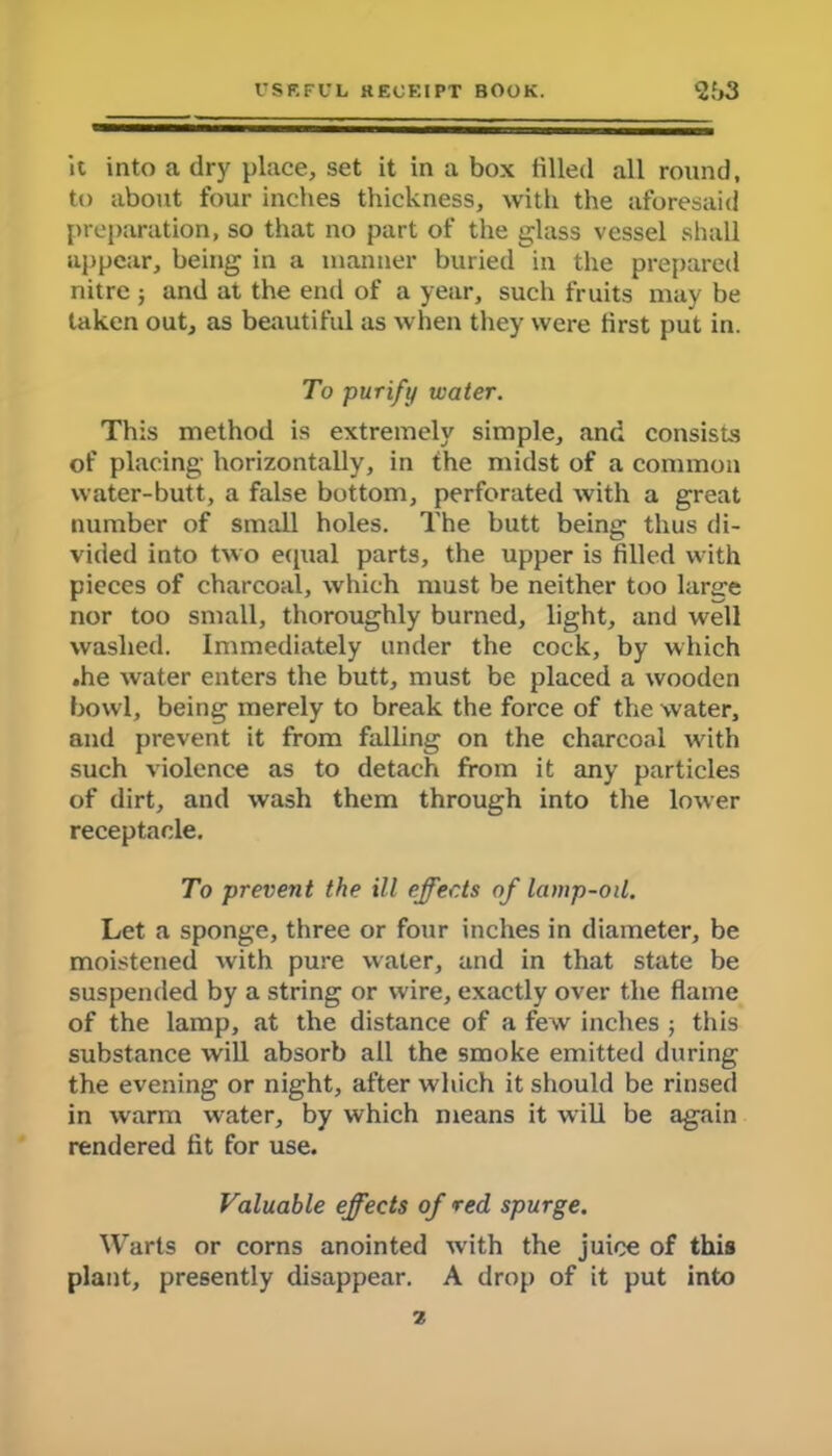 it into a dry place, set it in a box tilled all round, to about four inches thickness, with the aforesaid preparation, so that no part of the glass vessel shall appear, being in a manner buried in the prepared nitre ; and at the end of a year, such fruits may be taken out, as beautiful as when they were first put in. To purify water. This method is extremely simple, and consists of placing horizontally, in the midst of a common water-butt, a false bottom, perforated with a great number of small holes. The butt being thus di- vided into two equal parts, the upper is filled with pieces of charcoal, which must be neither too large nor too small, thoroughly burned, light, and well washed. Immediately under the cock, by which .he water enters the butt, must be placed a wooden bowl, being merely to break the force of the water, and prevent it from falling on the charcoal with such violence as to detach from it any particles of dirt, and wash them through into the lower receptacle. To prevent the ill effects of lamp-oil. Let a sponge, three or four inches in diameter, be moistened with pure water, and in that state be suspended by a string or wire, exactly over the flame of the lamp, at the distance of a few inches ; this substance will absorb all the smoke emitted during the evening or night, after which it should be rinsed in warm water, by which means it will be again rendered fit for use. Valuable effects of red. spurge. Warts or corns anointed with the juice of this plant, presently disappear. A drop of it put into z