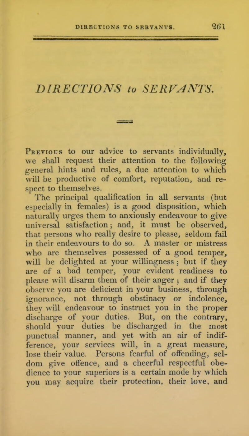 DIRECTIONS to SERVANTS. Previous to our advice to servants individually, we shall request their attention to the following general hints and rules, a due attention to which will be productive of comfort, reputation, and re- spect to themselves. The principal qualification in all servants (but especially in females) is a good disposition, which naturally urges them to anxiously endeavour to give universal satisfaction; and, it must be observed, that persons who really desire to please, seldom fail in their endeavours to do so. A master or mistress who are themselves possessed of a good temper, will be delighted at your willingness 3 but if they are of a bad temper, your evident readiness to please will disarm them of their anger; and if they observe you are deficient in your business, through ignorance, not through obstinacy or indolence, they will endeavour to instruct you in the proper discharge of your duties. But, on the contrary, should your duties be discharged in the most punctual manner, and yet with an air of indif- ference, your services will, in a great measure, lose their value. Persons fearful of offending, sel- dom give offence, and a cheerful respectful obe- dience to your superiors is a certain mode by which you may acquire their protection, their love, and