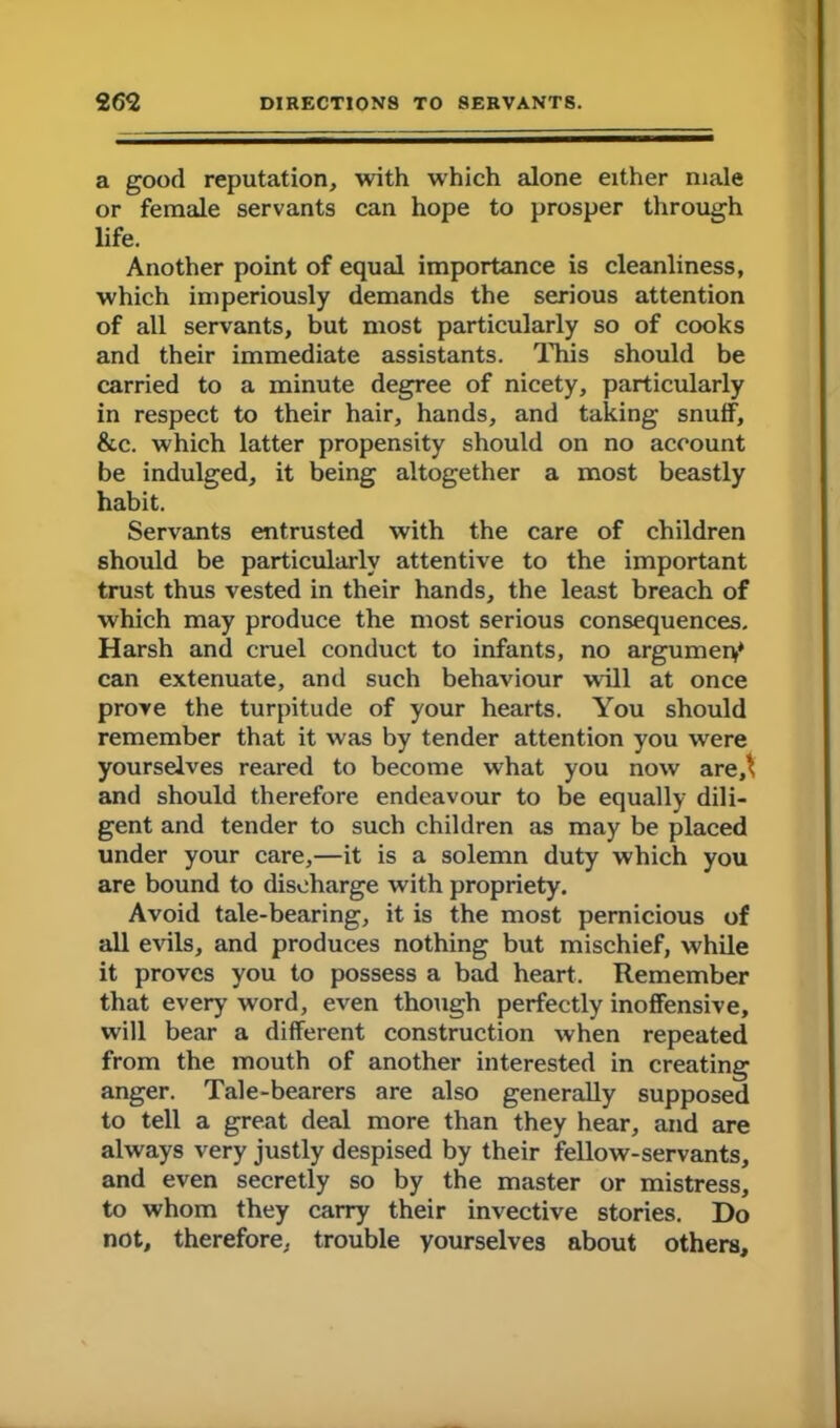 a good reputation, with which alone either male or female servants can hope to prosper through life. Another point of equal importance is cleanliness, which imperiously demands the serious attention of all servants, but most particularly so of cooks and their immediate assistants. This should be carried to a minute degree of nicety, particularly in respect to their hair, hands, and taking snuff, &c. which latter propensity should on no account be indulged, it being altogether a most beastly habit. Servants entrusted with the care of children should be particularly attentive to the important trust thus vested in their hands, the least breach of which may produce the most serious consequences. Harsh and cruel conduct to infants, no argument can extenuate, and such behaviour will at once prove the turpitude of your hearts. You should remember that it was by tender attention you were yourselves reared to become what you now are,^ and should therefore endeavour to be equally dili- gent and tender to such children as may be placed under your care,—it is a solemn duty which you are bound to discharge with propriety. Avoid tale-bearing, it is the most pernicious of all evils, and produces nothing but mischief, while it proves you to possess a bad heart. Remember that every word, even though perfectly inoffensive, will bear a different construction when repeated from the mouth of another interested in creating anger. Tale-bearers are also generally supposed to tell a great deal more than they hear, and are always very justly despised by their fellow-servants, and even secretly so by the master or mistress, to whom they carry their invective stories. Do not, therefore, trouble yourselves about others.