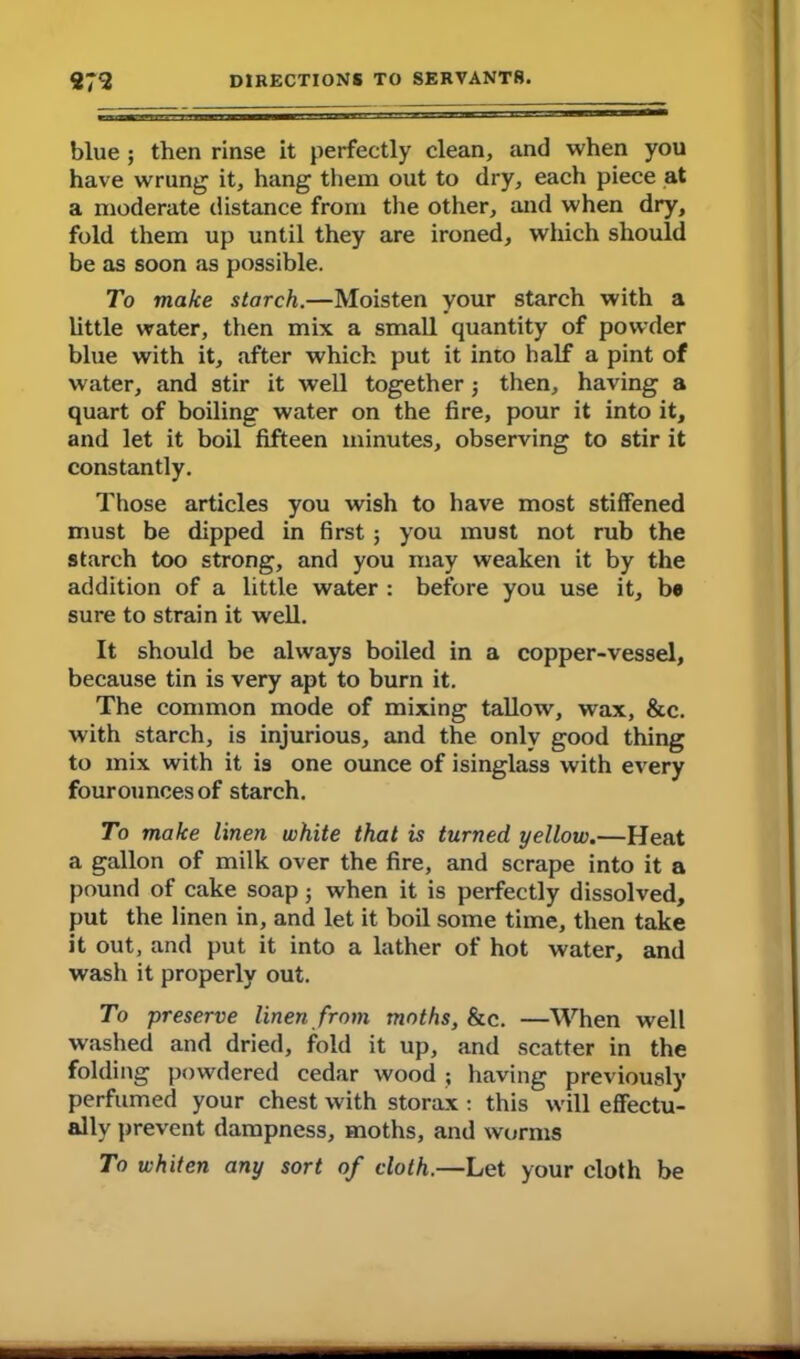 blue ; then rinse it perfectly clean, and when you have wrung it, hang them out to dry, each piece at a moderate distance from the other, and when dry, fold them up until they are ironed, which should be as soon as possible. To make starch.—Moisten your starch with a little water, then mix a small quantity of powder blue with it, after which put it into half a pint of water, and stir it well together j then, having a quart of boiling water on the fire, pour it into it, and let it boil fifteen minutes, observing to stir it constantly. Those articles you wish to have most stiffened must be dipped in first ; you must not rub the starch too strong, and you may weaken it by the addition of a little water : before you use it, be sure to strain it well. It should be always boiled in a copper-vessel, because tin is very apt to burn it. The common mode of mixing tallow, wax, &c. with starch, is injurious, and the only good thing to mix with it is one ounce of isinglass with every fourouncesof starch. To make linen white that is turned yellow.—Heat a gallon of milk over the fire, and scrape into it a pound of cake soap; when it is perfectly dissolved, put the linen in, and let it boil some time, then take it out, and put it into a lather of hot water, and wash it properly out. To preserve linen from moths, &c. —When well washed and dried, fold it up, and scatter in the folding powdered cedar wood ; having previously perfumed your chest with storax : this will effectu- ally prevent dampness, moths, and worms To whiten any sort of doth.—Let your cloth be