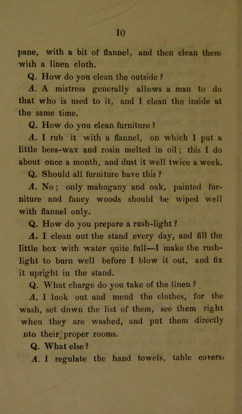 pane, with a bit of flannel, and then clean them with a linen cloth. Q. How do you clean the outside ? A. A mistress generally allows a man to do that who is used to it, and I clean the inside at the same time. Q. How do you clean furniture ? A. I rub it with a flannel, on which I put a little bees-wax and rosin melted in oil; this I do about once a month, and dust it well twice a week. Q. Should all furniture have this ? A. No; only mahogany and oak, painted fur- niture and fancy woods should be wiped well with flannel only. Q. How do you prepare a rush-light ? A. I clean out the stand every day, and fill the little box with water quite full—I make the rush- light to burn well before I blow it out, and fix it upright in the stand. Q. What charge do you take of the linen ? A. I look out and mend the clothes, for the wash, set down the list of them, see them right when they are washed, and put them directly nto their proper rooms. Q. What else ? A. I regulate the hand towels, table covers>