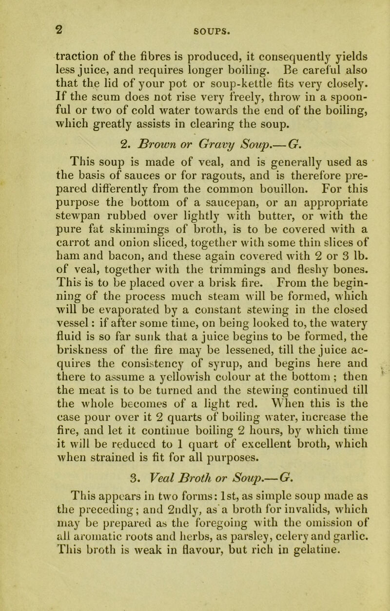 traction of the fibres is produced, it consequently yields less juice, and requires longer boiling. Be careful also that the lid of your pot or soup-kettle fits very closely. If the scum does not rise very freely, throw in a spoon- ful or two of cold water towards the end of the boiling, which greatly assists in clearing the soup. 2. Brown or Gravy Soup.— G. This soup is made of veal, and is generally used as the basis of sauces or for ragouts, and is therefore pre- pared differently from the common bouillon. For this purpose the bottom of a saucepan, or an appropriate stewpan rubbed over lightly with butter, or with the pure fat skimmings of broth, is to be covered with a carrot and onion sliced, together with some thin slices of bam and bacon, and these again covered with 2 or 3 lb. of veal, together with the trimmings and fleshy bones. This is to be placed over a brisk fire. From the begin- ning of the process much steam will be formed, which will be evaporated by a constant stewing in the closed vessel: if after some time, on being looked to, the watery fluid is so far sunk that a juice begins to be formed, the briskness of the fire may be lessened, till the juice ac- quires the consistency of syrup, and begins here and there to assume a yellowish colour at the bottom ; then the meat is to be turned and the stewing continued till the whole becomes of a light red. When this is the case pour over it 2 quarts of boiling water, increase the fire, and let it continue boiling 2 hours, by which time it will be reduced to 1 quart of excellent broth, which when strained is fit for all purposes. 3. Veal Broth or Soup.—G. This appears in two forms: 1st, as simple soup made as the preceding; and 2ndly, as a broth for invalids, which may be prepared as the foregoing with the omission of all aromatic roots and herbs, as parsley, celery and garlic. This broth is weak in flavour, but rich in gelatine.