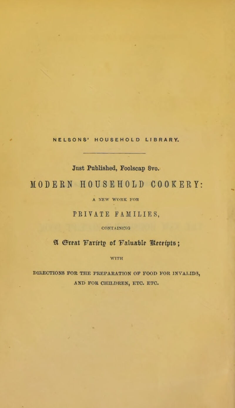 Just Published, Foolscap 8vo. MODERN HOUSEHOLD COOKERY A NEW WORK FOR PRIVATE FAMILIES, CONTAINING ft <5reat Farfftg of Faluaftle IKernpts; WITH DIRECTIONS FOR THE PREPARATION OF FOOD FOR INVALIDS, AND FOR CHILDREN, ETC. ETC.
