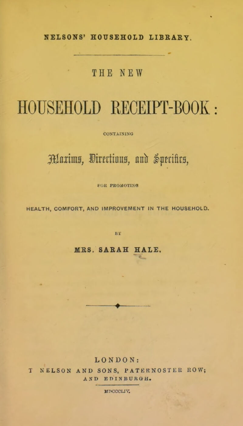 THE NEW HOUSEHOLD RECEIPT-BOOK CONTAINING 'Mmm, limtinns, anlr ijKtte, FOR PROMOTING HEALTH, COMFORT, AND IMPROVEMENT IN THE HOUSEHOLD. MRS. SARAH HALE. ♦ LONDON: T NELSON AND SONS, PATEKNOSIKK ROW; AND EDINBURGH. MPCCCUV.