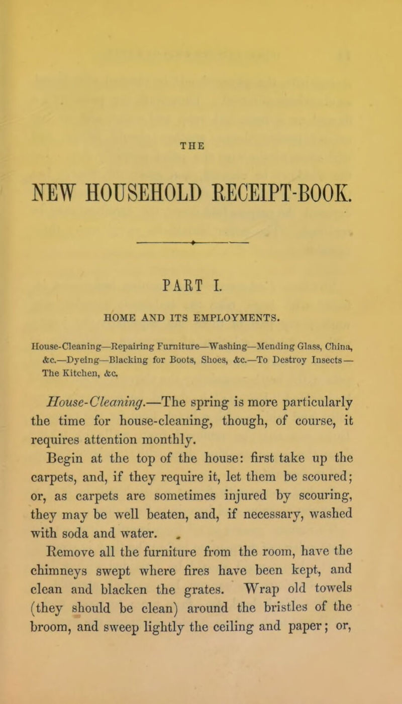 THE NEW HOUSEHOLD RECEIPT-BOOK. PART I. HOME AND ITS EMPLOYMENTS. House-Cleaning—Repairing Furniture—Washing—Mending Glass, China, &c.—Dyeing—Blacking for Boots, Shoes, <fcc.—To Destroy Insects— The Kitchen, <tc. House-Cleaning.—The spring is more particularly the time for house-cleaning, though, of course, it requires attention monthly. Begin at the top of the house: first take up the carpets, and, if they require it, let them be scoured; or, as carpets are sometimes injured by scouring, they may be well beaten, and, if necessary, washed with soda and -water. Remove all the furniture from the room, have the chimneys swept where fires have been kept, and clean and blacken the grates. Wrap old towels (they should be clean) around the bristles of the broom, and sweep lightly the ceiling and paper; or,