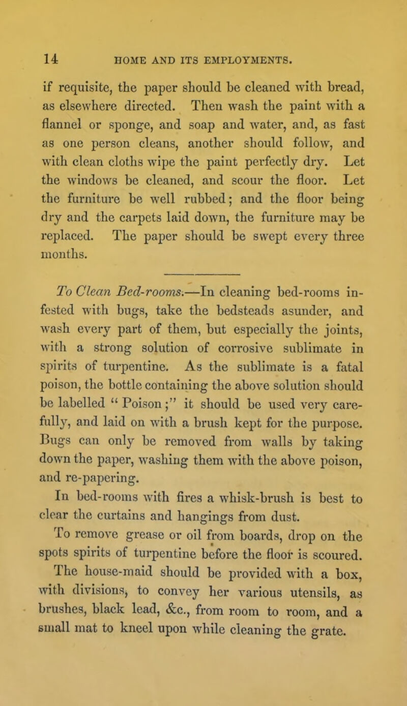 if requisite, the paper should be cleaned with bread, as elsewhere directed. Then wash the paint with a flannel or sponge, and soap and water, and, as fast as one person cleans, another should follow, and with clean cloths wipe the paint perfectly dry. Let the windows be cleaned, and scour the floor. Let the furniture be well rubbed; and the floor being dry and the carpets laid down, the furniture may be replaced. The paper should be swept every three months. To Clean Bed-rooms.—In cleaning bed-rooms in- fested with bugs, take the bedsteads asunder, and wash every part of them, but especially the joints, with a strong solution of corrosive sublimate in spirits of turpentine. As the sublimate is a fatal poison, the bottle containing the above solution should be labelled “ Poison;” it should be used veiy care- fully, and laid on with a brush kept for the purpose. Bugs can only be removed from walls by taking down the paper, washing them with the above poison, and re-papering. In bed-rooms with fires a whisk-brush is best to clear the curtains and hangings from dust. To remove grease or oil from boards, drop on the spots spirits of turpentine before the floor is scoured. I he house-maid should be provided with a box, with divisions, to convey her various utensils, as brushes, black lead, &c., from room to room, and a small mat to kneel upon while cleaning the grate.