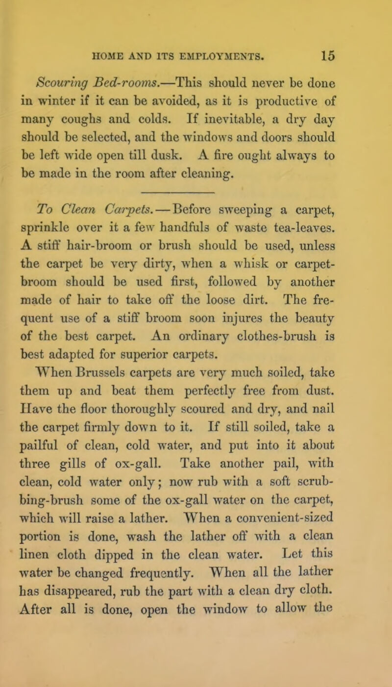 Scouring Bed-rooms.—This should never be done in winter if it can be avoided, as it is productive of many coughs and colds. If inevitable, a dry day should be selected, and the windows and doors should be left wide open till dusk. A fire ought always to be made in the room after cleaning. To Clean Carpets. — Before sweeping a carpet, sprinkle over it a few handfuls of waste tea-leaves. A stiff hair-broom or brush should be used, unless the carpet be very dirty, when a whisk or carpet- broom should be used first, followed by another made of hair to take off the loose dirt. The fre- quent use of a stiff broom soon injures the beauty of the best carpet. An ordinary clothes-brush is best adapted for superior carpets. When Brussels carpets are very much soiled, take them up and beat them perfectly free from dust. Have the floor thoroughly scoured and dry, and nail the carpet firmly down to it. If still soiled, take a pailful of clean, cold water, and put into it about three gills of ox-gall. Take another pail, with clean, cold water only; now rub with a soft scrub- bing-brush some of the ox-gall water on the carpet, which will raise a lather. When a convenient-sized portion is done, wash the lather off with a clean linen cloth dipped in the clean water. Let this water be changed frequently. When all the lather has disappeared, rub the part with a clean dry cloth. After all is done, open the window to allow the