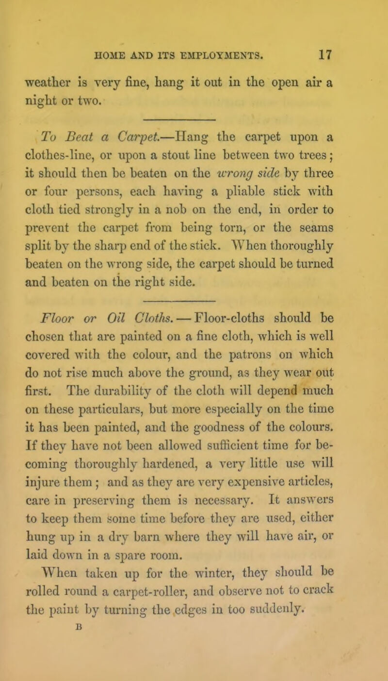 weather is very fine, hang it out in the open air a night or two. To Beat a Carpet—Hang the carpet upon a clothes-line, or upon a stout line between two trees; it should then he beaten on the wrong side by three or four persons, each having a pliable stick with cloth tied strongly in a nob on the end, in order to prevent the carpet from being torn, or the seams split by the sharp end of the stick. AY hen thoroughly beaten on the wrong side, the carpet should he turned and beaten on the right side. Floor or Oil Cloths. — Floor-cloths should be chosen that are painted on a fine cloth, which is well covered with the colour, and the patrons on which do not rise much above the ground, as they wear out first. The durability of the cloth will depend much on these particulars, but more especially on the time it has been painted, and the goodness of the colours. If they have not been allowed sufficient time for be- coming thoroughly hardened, a very little use will injure them ; and as they are very expensive ai'ticles, care in preserving them is necessary. It answers to keep them some time before they are used, either hung up in a dry barn where they will have air, or laid down in a spare room. When taken up for the winter, they should be rolled round a carpet-roller, and observe not to crack the paint by turning the .edges iu too suddenly, n