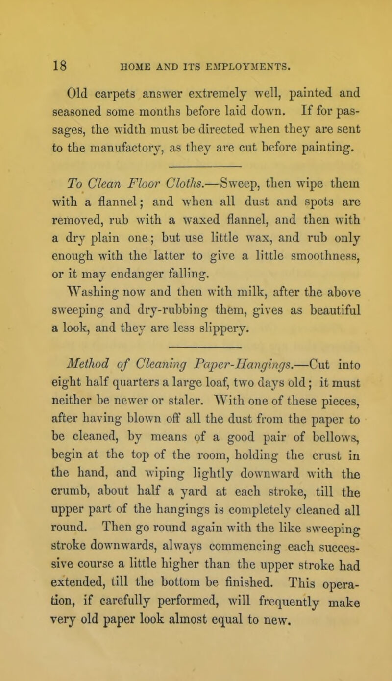 Old carpets answer extremely well, painted and seasoned some months before laid down. If for pas- sages, the width must be directed when they are sent to the manufactory, as they are cut before painting. To Clean Floor Cloths.—Sweep, then wipe them with a flannel; and when all dust and spots are removed, rub with a waxed flannel, and then with a diy plain one; but use little wax, and rub only enough with the latter to give a little smoothness, or it may endanger falling. Washing now and then with milk, after the above sweeping and dry-rubbing them, gives as beautiful a look, and they are less slippery. Method of Cleaning Paper-Hangings.—Cut into eight half quarters a large loaf, two days old; it must neither be newer or staler. With one of these pieces, after having blown off all the dust from the paper to be cleaned, by means of a good pair of bellows, begin at the top of the room, holding the crust in the hand, and wiping lightly downward with the crumb, about half a yard at each stroke, till the upper part of the hangings is completel}7 cleaned all round. Then go round again with the like sweeping stroke downwards, always commencing each succes- sive course a little higher than the upper stroke had extended, till the bottom be finished. This opera- tion, if carefully performed, will frequently make very old paper look almost equal to new.