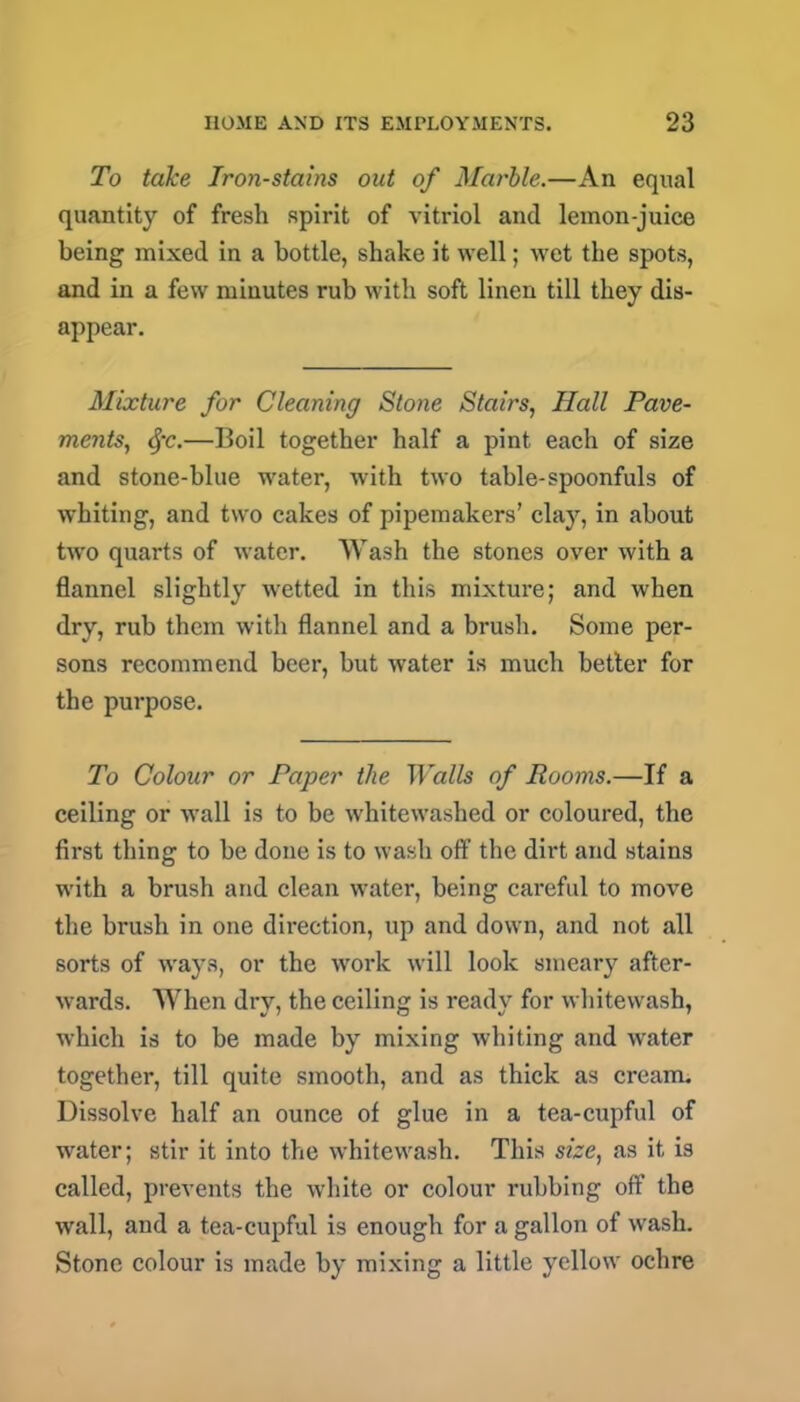 To take Iron-stains out of Marble.—An equal quantity of fresh spirit of vitriol and lemon-juice being mixed in a bottle, shake it well; -wet the spots, and in a few minutes rub with soft linen till they dis- appear. Mixture for Cleaning Stone Stairs, Hall Pave- ments, §c.—Boil together half a pint each of size and stone-blue water, with two table-spoonfuls of whiting, and two cakes of pipemakers’ clay, in about tw'o quarts of water. Wash the stones over with a flannel slightly wetted in this mixture; and when dry, rub them with flannel and a brush. Some per- sons recommend beer, but water is much better for the purpose. To Colour or Paper the Walls of Rooms.—If a ceiling or wall is to be whitewashed or coloured, the first thing to be done is to wash off the dirt and stains with a brush and clean water, being careful to move the brush in one direction, up and down, and not all sorts of ways, or the work will look smeary after- wards. When dry, the ceiling is ready for whitewash, which is to be made by mixing whiting and water together, till quite smooth, and as thick as cream. Dissolve half an ounce of glue in a tea-cupful of water; stir it into the whitewash. This size, as it is called, prevents the white or colour rubbing off the wall, and a tea-cupful is enough for a gallon of wash. Stone colour is made by mixing a little yellow ochre