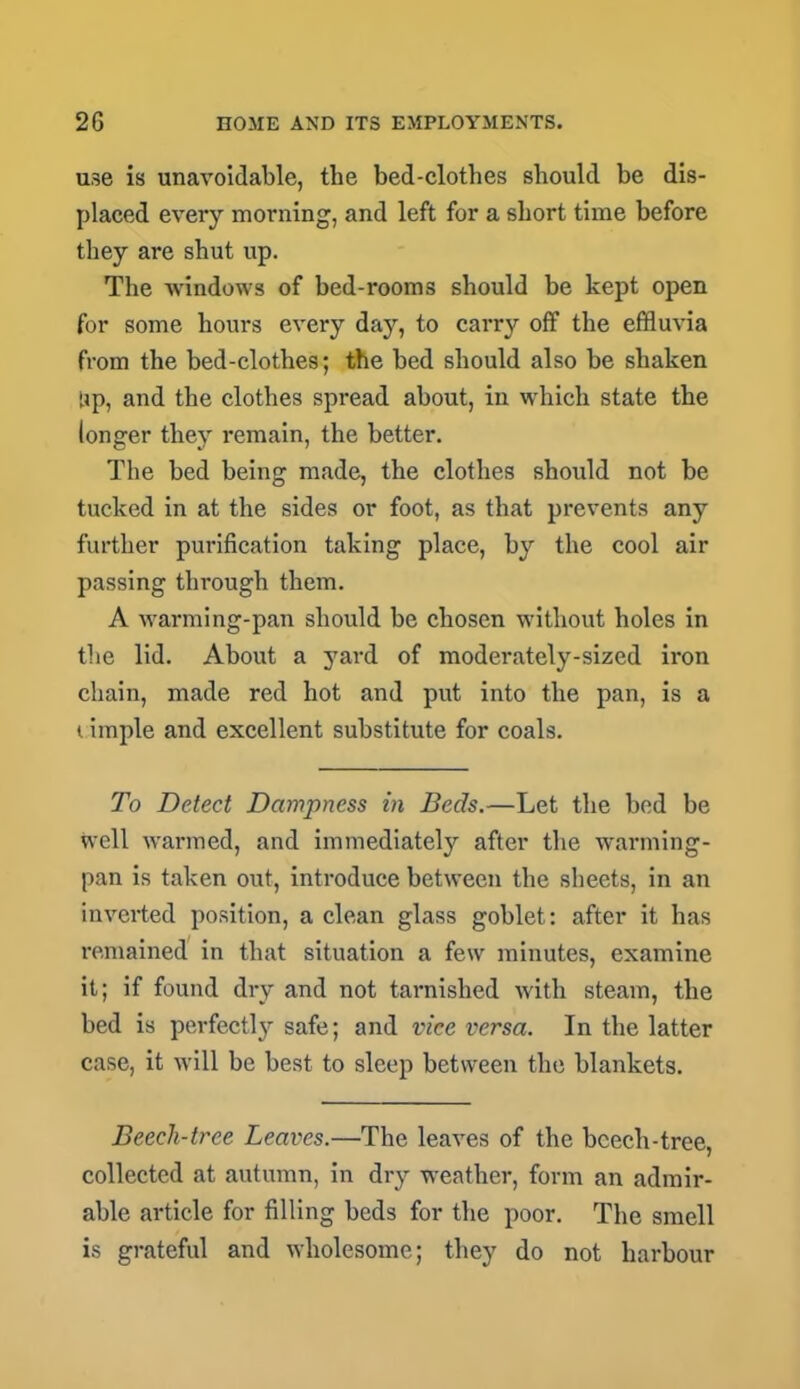 use is unavoidable, the bed-clothes should be dis- placed every morning, and left for a short time before they are shut up. The windows of bed-rooms should be kept open for some hours every day, to carry off the effluvia from the bed-clothes; the bed should also be shaken Up, and the clothes spread about, in which state the longer they remain, the better. The bed being made, the clothes should not be tucked in at the sides or foot, as that prevents any further purification taking place, by the cool air passing through them. A warming-pan should be chosen without holes in the lid. About a yard of moderately-sized ii'on chain, made red hot and put into the pan, is a i iinple and excellent substitute for coals. To Detect Dampness in Beds.—Let the bed be well warmed, and immediately after the warming- pan is taken out, introduce between the sheets, in an inverted position, a clean glass goblet: after it has remained in that situation a few minutes, examine it; if found dry and not tarnished with steam, the bed is perfectly safe; and vice versa. In the latter case, it will be best to sleep between the blankets. Beech-tree Leaves.—The leaves of the bcech-tree, collected at autumn, in dry weather, form an admir- able article for filling beds for the poor. The smell is grateful and wholesome; they do not harbour