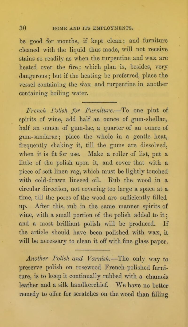 be good for months, if kept clean; and furniture cleaned with the liquid thus made, will not receive stains so readily as when the turpentine and wax are heated over the fire; which plan is, besides, very dangerous; but if the heating be preferred, place the vessel containing the wax and turpentine in another containing boiling water. French Polish for Furniture.—To one pint of spirits of wine, add half an ounce of gum-shellac, half an ounce of gum-lac, a quarter of an ounce of gum-sandarac; place the whole in a gentle heat, frequently shaking it, till the gums are dissolved, when it is fit for use. Make a roller of list, put a little of the polish upon it, and cover that with a piece of soft linen rag, which must be lightly touched with cold-drawn linseed oil. Rub the wood in a circular direction, not covering too large a space at a time, till the pores of the wood are sufficiently filled up. After this, rub in the same manner spirits of wine, with a small portion of the polish added to it; and a most brilliant polish will be produced. If the article should have been polished with wax, it will be necessary to clean it off with fine glass paper. Another Polish and Varnish.—The only way to preserve polish on rosewood French-polished furni- ture, is to keep it continually rubbed with a chamois leather and a silk handkerchief. We have no better remedy to offer for scratches on the wood than filling