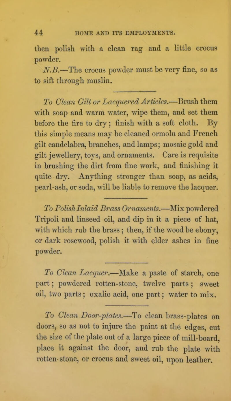 then polish with a clean rag and a little crocus powder. N.B.—The crocus powder must be very fine, so as to sift through muslin. To Clean Gilt or Lacquered Articles.—Brush them with soap and warm water, wipe them, and set them before the fire to dry; finish with a soft cloth. By this simple means may be cleaned ormolu and French gilt candelabra, branches, and lamps; mosaic gold and gilt jewellery, toys, and ornaments. Care is requisite in brushing the dirt from fine work, and finishing it quite dry. Anything stronger than soap, as acids, pearl-ash, or soda, will be liable to remove the lacquer. To Polish Inlaid Brass Ornaments.—Mix powdered Tripoli and linseed oil, and dip in it a piece of hat, with which rub the brass ; then, if the wood be ebony, or dark rosewood, polish it with elder ashes in fine powder. To Clean Lacquer.—Make a paste of starch, one part; powdered rotten-stone, twelve parts ; sweet oil, two parts; oxalic acid, one part; water to mix. To Clean Door-plates.—To clean brass-plates on doors, so as not to injure the paint at the edges, cut the size of the plate out of a large piece of mill-board, place it against the door, and rub the plate with rotten-stone, or crocus and sweet oil, upon leather.