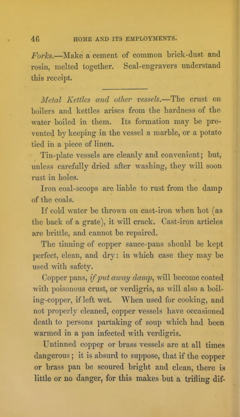 Forks.—Make a cement of common brick-dust and rosin, melted together. Seal-engravers understand this receipt. Metal Kettles and other vessels.—The crust on boilers and kettles arises from the hardness of the water boiled in them. Its formation may be pre- vented by keeping in the vessel a marble, or a potato tied in a piece of linen. Tin-plate vessels are cleanly and convenient; but, unless carefully dried after washing, they will soon rust in holes. Iron coal-scoops are liable to rust from the damp of the coals. If cold water be thrown on cast-iron when hot (as the back of a grate), it will crack. Cast-iron articles are brittle, and cannot be repaired. The tinning of copper sauce-pans should be kept perfect, clean, and dry: in which case they may be used with safety. Copper pans, if put away damp, will become coated with poisonous crust, or verdigris, as will also a boil- ing-copper, if left wet. When used for cooking, and not properly cleaned, copper vessels have occasioned death to persons partaking of soup which had been warmed in a pan infected with verdigris. Untinned copper or brass vessels are at all times dangerous; it is absurd to suppose, that if the copper or brass pan be scoured bright and clean, there i3 little or no danger, for this makes but a trifling dif-