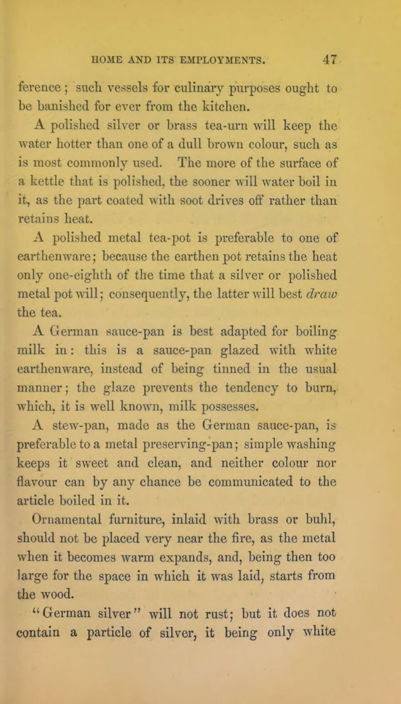 ference ; such vessels for culinary purposes ought to be banished for ever from the kitchen. A polished silver or brass tea-urn will keep the water hotter than one of a dull brown colour, such as is most commonly used. The more of the surface of a kettle that is polished, the sooner will water boil in it, as the part coated with soot drives off rather than retains heat. A polished metal tea-pot is preferable to one of earthenware; because the earthen pot retains the heat only one-eighth of the time that a silver or polished metal pot will; consequently, the latter will best draw the tea. A German sauce-pan is best adapted for boiling milk in: this is a sauce-pan glazed with white earthenware, instead of being tinned in the usual manner; the glaze prevents the tendency to burn, which, it is well known, milk possesses. A stew-pan, made as the German sauce-pan, is preferable to a metal preserving-pan; simple washing keeps it sweet and clean, and neither colour nor flavour can by any chance be communicated to the article boiled in it. Ornamental furniture, inlaid with brass or buhl, should not be placed very near the fire, as the metal when it becomes warm expands, and, being then too large for the space in which it was laid, starts from the wood. “German silver” will not rust; but it does not contain a particle of silver, it being only white