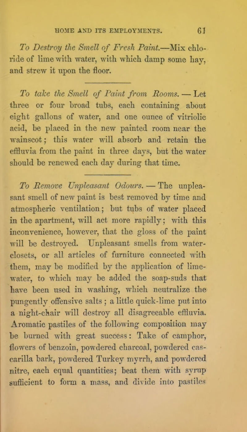 To Destroy the Smell of Fresh Paint.—Mix chlo- ride of lime with water, with which damp some hay, and strew it upon the floor. To take the Smell of Paint from Rooms. — Let three or four broad tubs, each containing about eight gallons of water, and one ounce of vitriolic acid, be placed in the new painted room near the wainscot; this water will absorb and retain the effluvia from the paint in three days, but the water should be renewed each day during that time. To Remove Unpleasant Odours. — The unplea- sant smell of new paint is best removed by time and atmospheric ventilation; but tubs of water placed in the apartment, will act more rapidly; with this inconvenience, however, that the gloss of the paint will be destroyed. Unpleasant smells from water- closets, or all articles of furniture connected with them, may be modified by the application of lime- water, to which may be added the soap-suds that have been used in washing, which neutralize the pungently offensive salts ; a little quick-lime put into a night-chair will destroy all disagreeable effluvia. Aromatic pastiles of the following composition may be burned with great success: Take of camphor, flowers of benzoin, powdered charcoal, powdered cas- carilla bark, powdered Turkey myrrh, and powdered nitre, each equal quantities; beat them with syrup sufficient to form a mass, and divide into pastiles