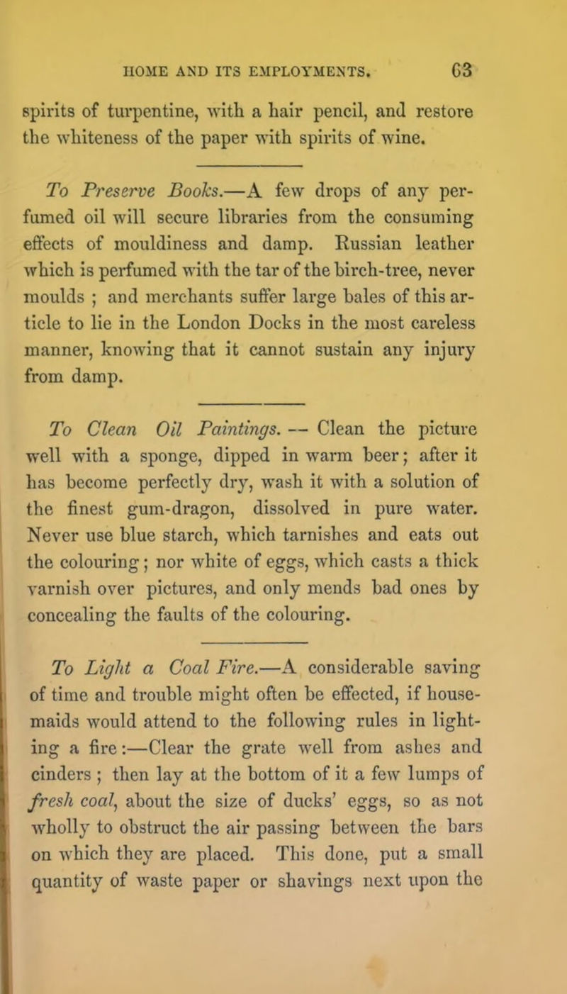 spirits of turpentine, with a hair pencil, and restore the whiteness of the paper with spirits of wine. To Preserve Books.—A few drops of any per- fumed oil will secure libraries from the consuming effects of mouldiness and damp. Russian leather which is perfumed with the tar of the birch-tree, never moulds ; and merchants suffer large bales of this ar- ticle to lie in the London Docks in the most careless manner, knowing that it cannot sustain any injury from damp. To Clean Oil Paintings. — Clean the picture well with a sponge, dipped in warm beer; after it has become perfectly dry, wash it with a solution of the finest gum-dragon, dissolved in pure water. Never use blue starch, which tarnishes and eats out the colouring; nor white of eggs, which casts a thick varnish over pictures, and only mends bad ones by concealing the faults of the colouring. To Light a Coal Fire.—A considerable saving of time and trouble might often be effected, if house- maids would attend to the following rules in light- ing a fire:—Clear the grate well from ashe3 and cinders ; then lay at the bottom of it a few lumps of fresh coal, about the size of ducks’ eggs, so as not wholly to obstruct the air passing between the bars on which they are placed. This done, put a small quantity of waste paper or shavings next upon the