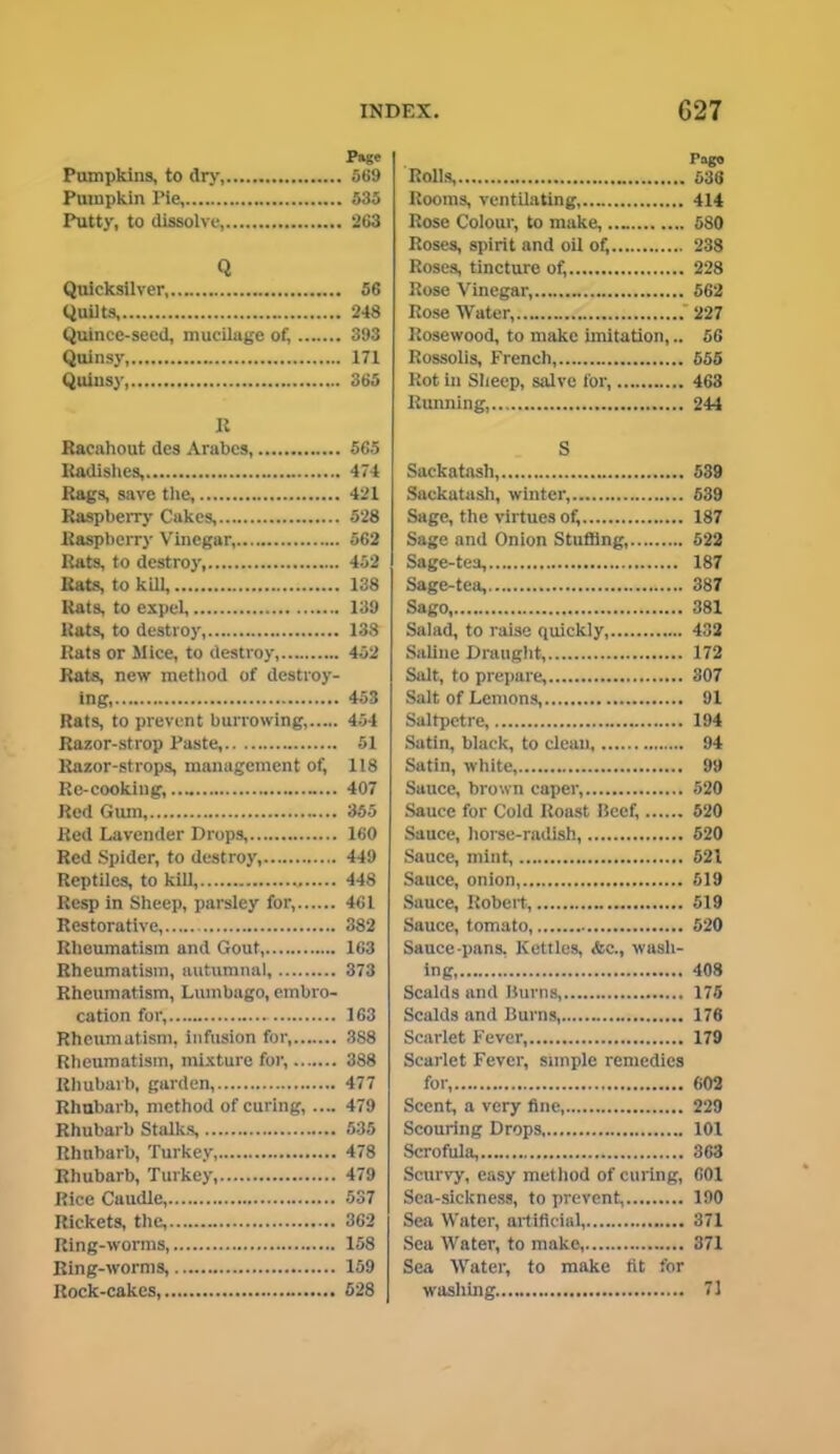 Pumpkins, to dry, Pumpkin l’ie, Putty, to dissolve, Q Quicksilver Quilts Quince-seed, mucilage of, Quinsy, Quinsy, R Racahout des Arabes, Radishes, Rags, save the, Raspberry Cakes, Raspberry Vinegar, Rats, to destroy, Rats, to kill, Rats, to expel, Rats, to destroy, Rats or Mice, to destroy, Rats, new method of destroy- ing, Rats, to prevent burrowing, Razor-strop Paste, Razor-strops, management of, Re-cooking, .... Red Gum Red Lavender Drops, Red Spider, to destroy, Reptiles, to kill, „ Resp in Sheep, parsley for, Restorative, Rheumatism and Gout, Rheumatism, autumnal, Rheumatism, Lumbago, embro- cation for, Rheumatism, infusion for, Rheumatism, mixture for, Rhubarb, garden, Rhubarb, method of curing, .... Rhubarb Stalks, Rhubarb, Turkey, Rhubarb, Turkey, Rice Caudle, Rickets, the, Ring-worms, Ring-worms, Rock-cakes, Pago Rolls, 636 Rooms, ventilating, 414 Rose Colour, to make, .... 5S0 Roses, spirit and oil of, 238 Roses, tincture of, 228 Rose Vinegar, 562 Rose Water, 227 Rosewood, to make imitation,.. 56 Rossolis, French, 555 Rot in Sheep, salve for, 463 Running, 244 S Sackatash, 539 Sackatash, winter, 539 Sage, the virtues of, 187 Sage and Onion Stuffing, 522 Sage-tea, 187 Sage-tea, 387 Sago, 381 Salad, to raise quickly, 432 Saline Draught, 172 Salt, to prepare, 307 Salt of Lemons, 91 Saltpetre, 194 Satin, black, to clean 94 Satin, white, 99 Sauce, brown caper, 520 Sauce for Cold Roast Beef, 520 Sauce, horse-radish, 520 Sauce, mint, 521 Sauce, onion, 519 Sauce, Robert, 519 Sauce, tomato, 520 Sauce-pans. Kettles, <fcc., wash- ing ’ 408 Scalds and Burns, 175 Scalds and Burns, 176 Scarlet Fever, 179 Scarlet Fever, simple remedies for, 602 Scent, a very fine, 229 Scouring Drops 101 Scrofula, 363 Scurvy, easy met hod of curing, 601 Sea-sickness, to prevent, 190 Sea Water, artificial, 371 Sea Water, to make, 371 Sea Water, to make fit for washing. 71 Page 569 535 263 56 248 393 171 365 565 474 421 528 562 452 138 139 138 452 453 454 51 118 407 355 160 449 448 461 382 163 373 163 388 388 477 479 535 478 479 537 362 158 159 628