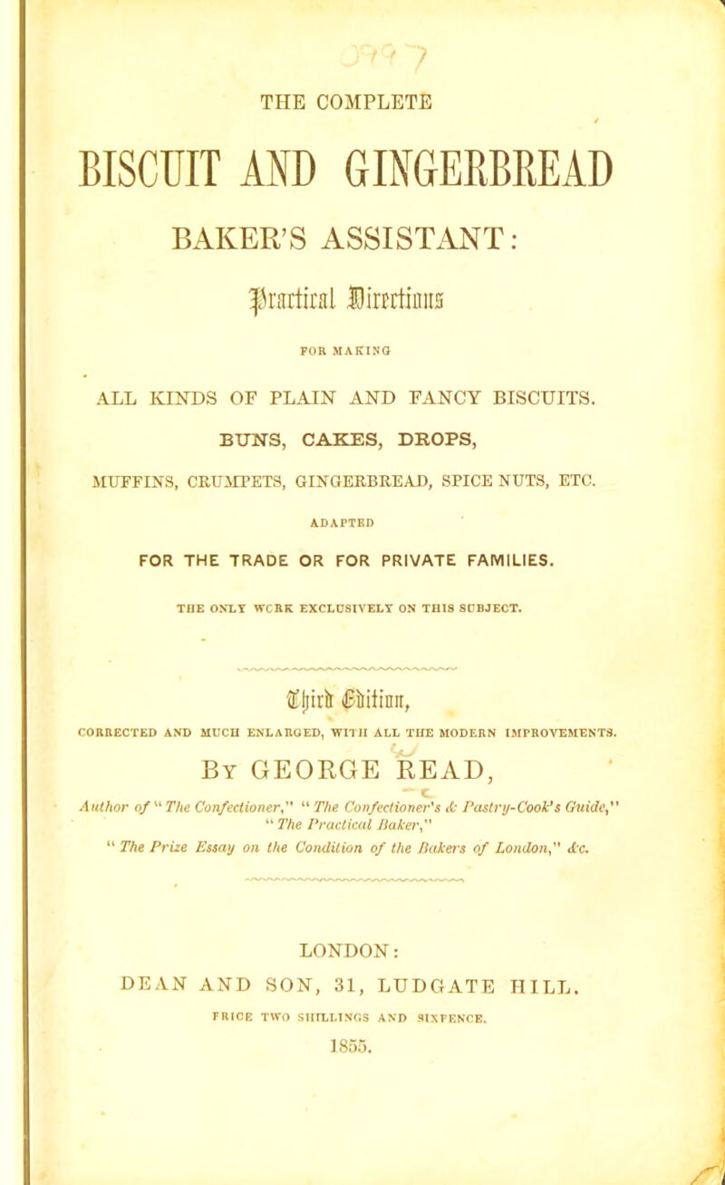 Jri9 7 THE COMPLETE / BISCUIT AND GINGERBREAD BAKER’S ASSISTANT: f rartiral Dinrtintis FOR MAKING ALL KINDS OF PLAIN AND FANCY BISCUITS. BUNS, CAKES, DROPS, MUFFINS, CRUMPETS, GINGERBREAD, SPICE NUTS, ETC. ADAPTED FOR THE TRADE OR FOR PRIVATE FAMILIES. THE ONLY WCRK EXCLUSIVELY ON TniS SUBJECT. ®(lirir litilinn, CORRECTED AND MUCH ENLARGED, WITH ALL THE MODERN IMPROVEMENTS. By GEORGE READ,  c Author of  The Confectioner, “ The Confectioner's it Pastry-Cook’s Guide, “ The Practical Baker, “ The Prize Essay on the Condition of the Bakers of London, tic. LONDON: DEAN AND SON, 31, LUDGATE HILL. FRICE TWO SHILLINGS AND SIXFENCE. 1855.