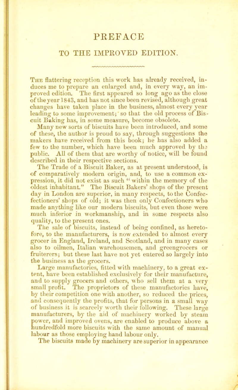 PREFACE TO THE IMPROVED EDITION. The flattering reception this work has already received, in- duces me to prepare an enlarged and, in every way, an im- proved edition. The first appeared so long ago as the close of the year 1843, and has not since been revised, although great changes have taken place in the business, almost every year leading to some improvement; so that the old process of Bis- cuit Baking has, in some measure, become obsolete. Many new sorts of biscuits have been introduced, and some of these, the author is proud to say, through suggestions the makers have received from this book; he has also added a few to the number, which have been much approved by the public. All of them that are worthy of notice, will be found described in their respective sections. The Trade of a Biscuit Baker, as at present understood, is of comparatively modern origin, and, to use a common ex- pression, it did not exist as such “ within the memory of the oldest inhabitant.” The Biscuit Bakers’ shops of the present day in London are superior, in many respects, to the Confec- fectioners’ shops of old; it was then only Confectioners who made anything like our modern biscuits, but even those were much inferior in workmanship, and in some respects also quality, to the present ones. The sale of biscuits, instead of being confined, as hereto- fore, to the manufacturers, is now extended to almost every grocer in England, Ireland, and Scotland, and in many cases also to oilmen, Italian warehousemen, and greengrocers or fruiterers; but these last have not yet entered so largely’ into the business as the grocers. Large manufactories, fitted with machinery, to a great ex- tent, have been established exclusively for their manufacture, and to supply grocers and others, who sell them at a very small profit. The proprietors of these manufactories have, by their competition one with another, so reduced the prices, and consequently’ the profits, that for persons in a small way of business it is scarcely worth their following. These large manufacturers, by the aid of machinery worked by steam power, and improved ovens, are enabled to produce above a hundredfold more biscuits with the saino amount of manual labour as those employing hand labour only. The biscuits made by machinery are superior in appearance