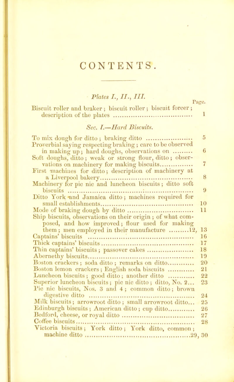 CONTENTS. Plates I., II., III. Page. Biscuit roller and broker ; biscuit roller ; biscuit forcer ; description of the plates 1 Sec. I.—Hard Biscuits. To mix dough for ditto ; braking ditto 5 Proverbial saying respecting braking ; care to be observed in making up ; hard doughs, observations on 6 Soft doughs, ditto; weak or strong flour, ditto; obser- vations on machinery for making biscuits 7 First machines for ditto; description of machinery at a Liverpool bakery 8 Machinery for pic nic and luncheon biscuits; ditto soft biscuits : 9 Ditto York -and Jamaica ditto ; machines required for small establishments 10 Mode of braking dough by ditto 11 Ship biscuits, observations on their origin ; of what com- posed, and how improved; flour used for making them; men employed in their manufacture 12, 13 Captains’ biscuits i 16 Thick captains’ biscuits 17 Thin captains’ biscuits ; passover cakes 18 Abernethy biscuits 19 Boston crackers ; soda ditto ; remarks on ditto 20 Boston lemon crackers ; English soda biscuits 21 Luncheon biscuits ; good ditto ; another ditto 22 Superior luncheon biscuits ; pic nic ditto ; ditto, No. 2... 23 Pic nic biscuits, Nos. 3 and 4 ; common ditto; brown digestive ditto 24 Milk biscuits; arrowroot ditto ; small arrowroot ditto... 25 Edinburgh biscuits ; American ditto ; cup ditto 26 Bedford, cheese, or royal ditto 27 Coffee biscuits 28 Victoria biscuits ; York ditto ; York ditto, common ; machine ditto 29, 30