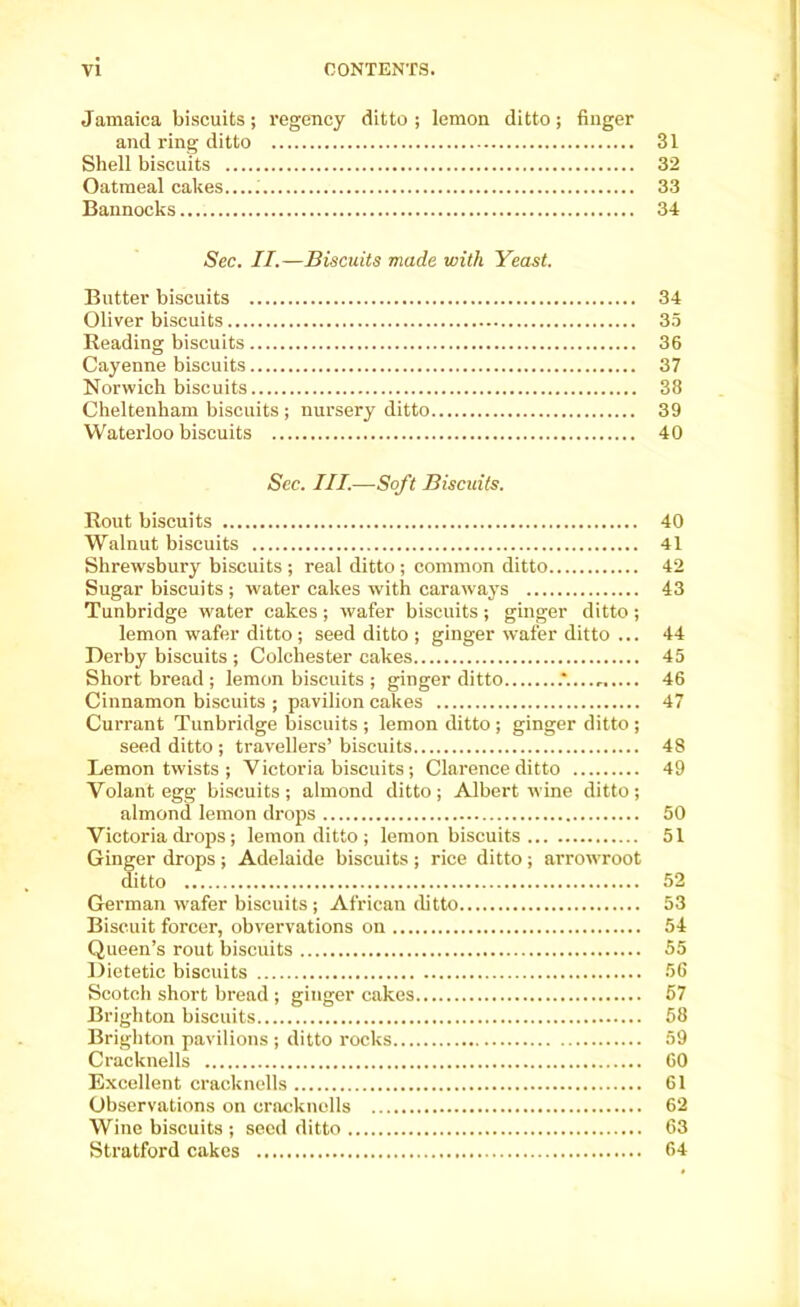 Jamaica biscuits; regency ditto ; lemon ditto; finger and ring ditto 31 Shell biscuits 32 Oatmeal cakes..... 33 Bannocks 34 Sec. II.—Biscuits made with Yeast. Butter biscuits 34 Oliver biscuits 35 Reading biscuits 36 Cayenne biscuits 37 Norwich biscuits 38 Cheltenham biscuits ; nursery ditto 39 Waterloo biscuits 40 See. III.—Soft Biscuits. Rout biscuits 40 Walnut biscuits 41 Shrewsbury biscuits ; real ditto ; common ditto 42 Sugar biscuits ; water cakes with caraways 43 Tunbridge water cakes ; wafer biscuits ; ginger ditto ; lemon wafer ditto ; seed ditto ; ginger wafer ditto ... 44 Derby biscuits ; Colchester cakes 45 Shortbread; lemon biscuits ; ginger ditto .*...... 46 Cinnamon biscuits ; pavilion cakes 47 Currant Tunbridge biscuits ; lemon ditto ; ginger ditto ; seed ditto ; travellers’ biscuits 48 Lemon twists ; Victoria biscuits; Clarence ditto 49 Volant egg biscuits; almond ditto; Albert wine ditto; almond lemon drops 50 Victoria drops; lemon ditto ; lemon biscuits 51 Ginger drops ; Adelaide biscuits ; rice ditto ; arrow'root ditto 52 German wafer biscuits ; African ditto 53 Biscuit forcer, obvervations on 54 Queen’s rout biscuits 55 Dietetic biscuits 56 Scotch short bread ; ginger cakes 57 Brighton biscuits 58 Brighton pavilions ; ditto rocks 59 Cracknells 60 Excellent cracknells 61 Observations on cracknells 62 Wine biscuits ; seed ditto 63 Stratford cakes 64