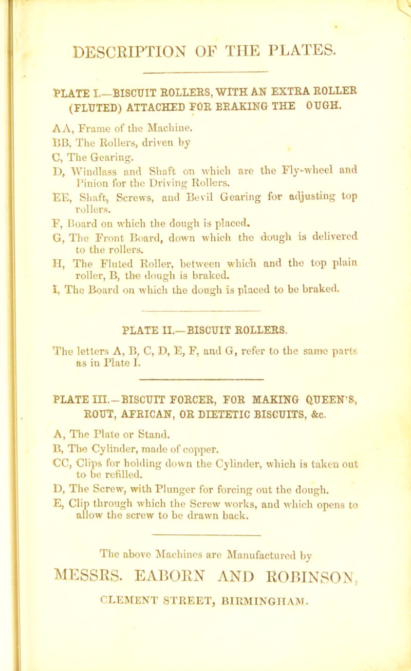 DESCRIPTION OF TIIE PLATES. PLATE I.—BISCUIT ROLLERS, WITH AN EXTRA ROLLER (FLUTED) ATTACHED FOR BRAKING THE OUGH. AA, Frame of the Machine. BB, The Rollers, driven by C, The Gearing. ]), Windlass and Shaft on which are the Fly-wheel and Pinion for the Driving Rollers. EE, Shaft, Screws, and Bevil Gearing for adjusting top rollers. F, Board on which the dough is placed. G, The Front Board, down which the dough is delivered to the rollers. H, The Fluted Roller, between which and the top plain roller, B, tire dough is braked. I, The Board on which the dough is placed to be braked. PLATE II.—BISCUIT ROLLERS. The letters A, B, C, D, E, F, and G, refer to the same parts as in Plate I. PLATE III.-BISCUIT FORCER, FOR MAKING QUEEN’S, ROUT, AFRICAN, OR DIETETIC BISCUITS, &c. A, The Plate or Stand. B, The Cylinder, made of copper. CC, Clips for holding down the Cylinder, which is taken out to be refilled. D, The Screw, with Plunger for forcing out the dough. E, Clip through which the Screw works, and which opens to allow the screw to be drawn back. The above Machines are Manufactured by MESSRS. EABORN AND ROBINSON, CLEMENT STREET, BIRMINGHAM.