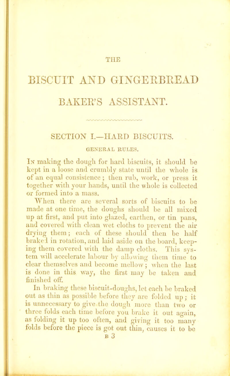 tiie BISCUIT AND GINGERBREAD BAKER’S ASSISTANT. SECTION I.—HARD BISCUITS. GENERAL RULES. In making the dough for hard biscuits, it should he kept in a loose and crumbly state until the whole is of an equal consistence; then mb, work, or press it together with your hands, until the whole is collected or formed into a mass. When there are several sorts of biscuits to be made at one time, the doughs should be all mixed up at first, and put into glazed, earthen, or tin pans, and covered with clean wet cloths to prevent the air drying them; each of these should then be half braked in rotation, and laid aside on the board, keep- ing them covered with the damp cloths. This sys- tem will accelerate labour by allowing them time to clear themselves and become mellow; when the last is done in this way, the first may be taken and finished off. In braking these biscuit-doughs, let each he braked out as thin as possible before they arc folded up; it is unnecessary to give-the dough more than two or three folds each time before you brake it out again, as folding it up too often, and giving it too many folds before the piece is got out thin, causes it to be b 3