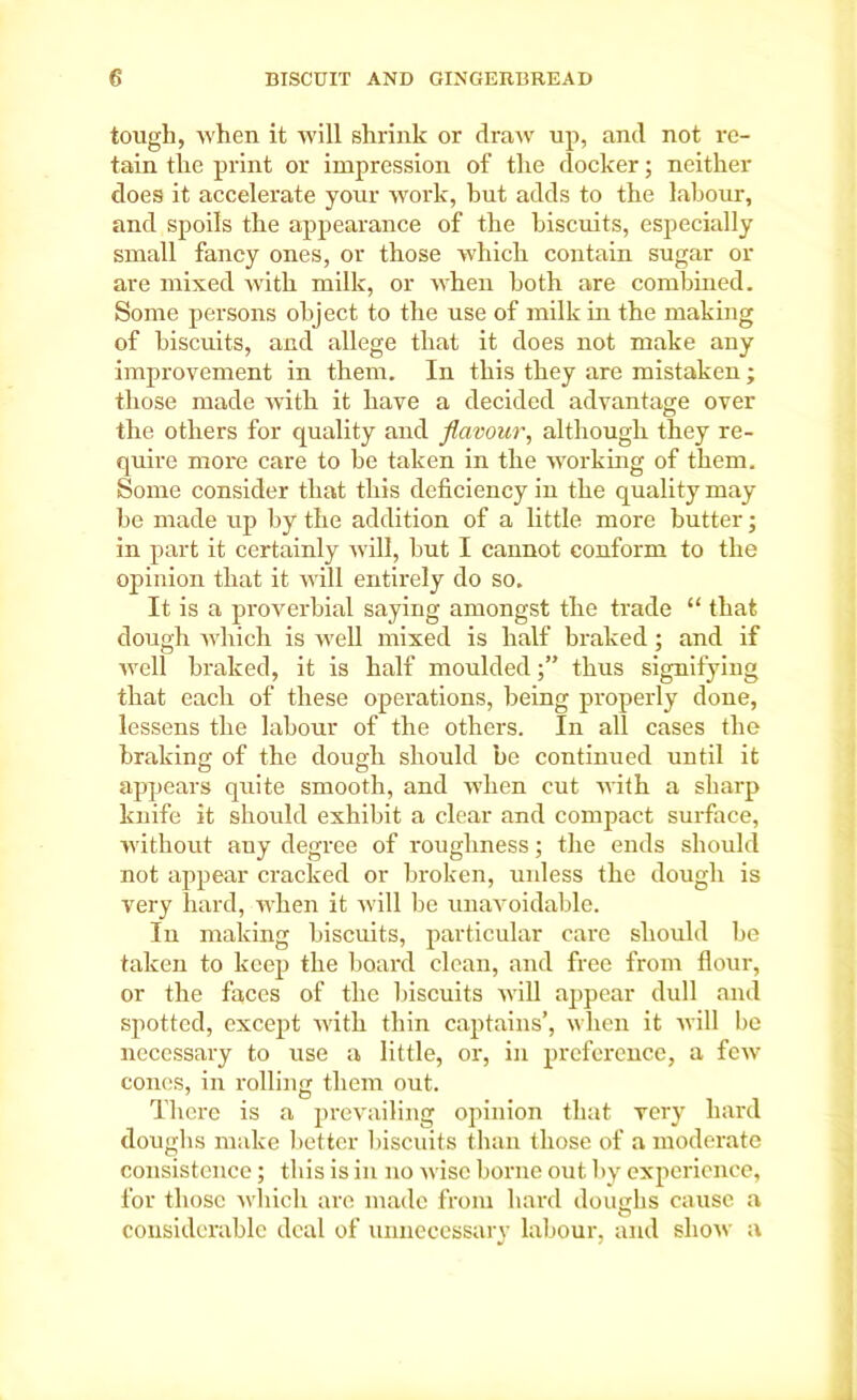 tough, when it will shrink or draw up, and not re- tain the print or impression of the docker; neither does it accelerate your work, hut adds to the labour, and spoils the appearance of the biscuits, especially small fancy ones, or those which contain sugar or are mixed with milk, or when both are combined. Some persons object to the use of milk in the making of biscuits, and allege that it does not make any improvement in them. In this they are mistaken ; those made with it have a decided advantage over the others for quality and flavour, although they re- quire more care to be taken in the working of them. Some consider that this deficiency in the quality may be made up by the addition of a little more butter; in part it certainly will, but I cannot conform to the opinion that it will entirely do so. It is a proverbial saying amongst the trade “ that dough which is well mixed is half braked; and if well braked, it is half mouldedthus signifying that each of these operations, being properly done, lessens the labour of the others. In all cases the braking of the dough should be continued until it appears quite smooth, and when cut with a sharp knife it should exhibit a clear and compact surface, without auy degree of roughness; the ends should not appear cracked or broken, unless the dough is very hard, when it will be unavoidable. In making biscuits, particular care should be taken to keep the board clean, and free from flour, or the faces of the biscuits will appear dull and spotted, except with thin captains’, when it will be necessary to use a little, ox-, in preference, a few cones, in rolling them out. There is a prevailing opinion that very hard doughs make better biscuits than those of a moderate consistence; this is in no wise borne out by experience, for those which are made from hard doughs cause a considerable deal of unnecessary labour, and show a