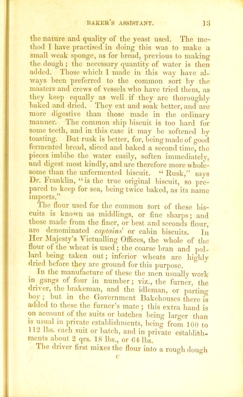 tlie nature and quality of the yeast used. The me- thod I have practised in doing this was to make a small weak sponge, as for bread, previous to making the dough ; the necessary quantity of water is then added. Those which I made in this way have al- ways been preferred to the common sort by the masters and crews of vessels who have tried them, as they keep equally as -well if they are thoroughly baked and dried. They eat and soak better, and are more digestive than those made in the ordinary manner. The common ship biscuit is too hard for some teeth, and in this case it may be softened by toasting. But rusk is better, for, being made of good fermented bread, sliced and baked a second time, the pieces imbibe the water easily, soften immediately, and digest most kindly, and are therefore more whole- some than the unfermented biscuit. “ Rusk,” says Dr. Franklin, “is the true original biscuit, so pre- pared to keep for sea, being twice baked, as its name imports.” The flour used for the common sort of these bis- cuits is known as middlings, or fine sharps; and those made from the finer, or best and seconds flour, are denominated captains' or cabin biscuits. In Her Majesty’s Victualling Offices, the whole of the flour of the wheat is used; the coarse bran and pol- lard being taken out; inferior wheats are highly dried before they are ground for this purpose. ° In the manufacture of these the men usually work in gangs of four in number; viz., the furner, the driver, the brakeman, and the idleman, or parting boy ; but in the Government Bakehouses there is added to these the turner's mate ; this extra hand is on account of the suits or batches being larger than is usual in private establishments, being from 100 to 112 lbs. each suit or batch, and in private establish- ments about 2 qrs. 18 lbs., or 04 lbs. The driver first mixes the flour into a rough dough o