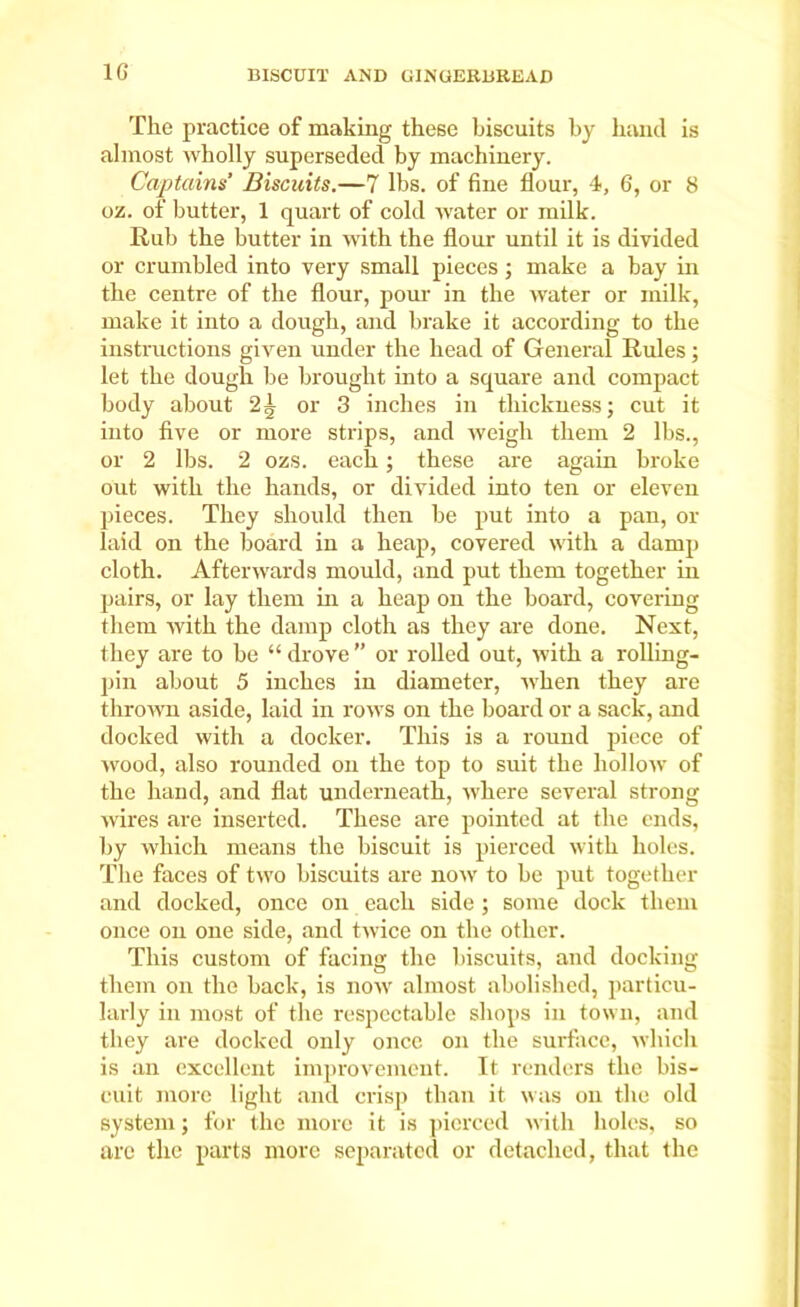 1G The practice of making these biscuits by hand is almost wholly superseded by machinery. Captains’ Biscuits.—7 lbs. of fine flour, 4, 6, or 8 oi. of butter, 1 quart of cold water or milk. Rub the butter in with the flour until it is divided or crumbled into very small pieces ; make a bay in the centre of the flour, pour in the water or milk, make it into a dough, and brake it according to the instructions given under the bead of General Rules; let the dough be brought into a square and compact body about 2^ or 3 inches in thickness; cut it into five or more strips, and weigh them 2 lbs., or 2 lbs. 2 ozs. each; these are again broke out with the bands, or divided into ten or eleven pieces. They should then be put into a pan, or laid on the board in a heap, covered with a damp cloth. Afterwards mould, and put them together in pairs, or lay them in a heap on the board, covering them with the damp cloth as they are done. Next, they are to be “ drove ” or rolled out, with a rolling- pin about 5 inches in diameter, when they are thrown aside, laid in rows on the board or a sack, and docked with a docker. This is a round piece of wood, also rounded on the top to suit the hollow of the hand, and flat underneath, where several strong wires are inserted. These are pointed at the ends, by which means the biscuit is pierced with holes. The faces of two biscuits are now to he put together and docked, once on each side ; some dock them once on one side, and twice on the other. This custom of facing the biscuits, and docking them on the hack, is now almost abolished, particu- larly in most of the respectable shops in town, and they are docked only once on the surface, which is an excellent improvement. It renders the bis- cuit more light and crisp than it was on the old system; for the more it is pierced with holes, so are the parts more separated or detached, that the