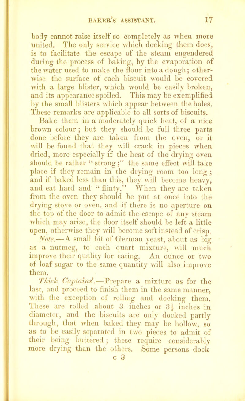 body cannot raise itself so completely as •when more united. The only service which docking them does, is to facilitate the escape of the steam engendered (luring the process of baking, by the evaporation of the water used to make the flour into a dough; other- wise the surface of each biscuit would be covered with a large blister, which would be easily broken, and its appearance spoiled. This may be exemplified by the small blisters which appear between the holes. These remarks are applicable to all sorts of biscuits. Bake them in a moderately quick heat, of a nice brown colour; but they should be full three parts done before they are taken from the oven, or it ■will be found that they will crack in pieces when dried, more especially if the heat of the drying oven should be rather “ strongthe same effect will take place if they remain in the drying room too long; and if baked less than this, they will become heavy, and eat hard and “ flinty.” When they are taken from the oven they should be put at once into the drying stove or oven, and if there is no aperture on the top of the door to admit the escape of any steam which may arise, the door itself should be left a little open, otherwise they will become soft instead of crisp. Note.—A small bit of German yeast, about as big as a nutmeg, to each quart mixture, will much improve their quality for eating. An ounce or two of loaf sugar to the same quantity w ill also improve them. Thick Captains’.—Prepare a mixture as for the last, and proceed to finish them in the same manner, with the exception of rolling and docking them. These are rolled about 3 inches or 3.1 inches in diameter, and the biscuits are only docked partly through, that when baked they may be hollow, so as to be easily separated in two pieces to admit of their being buttered; these require considerably more drying than the others. Some persons dock c 3